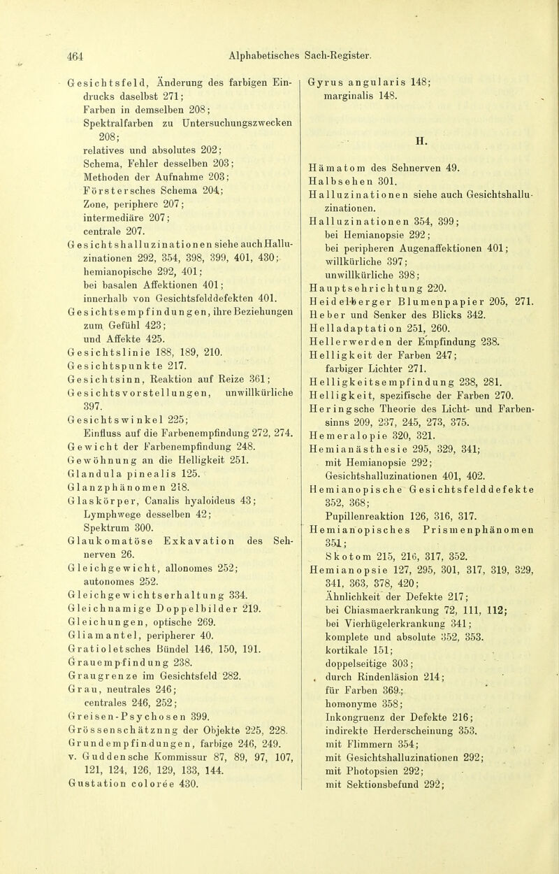 Gesichtsfeld, Änderung des farbigen Ein- drucks daselbst 271; Farben in demselben 208; Spektralfarben zu üntersuchungszwecken 208; relatives und absolutes 202; Schema, Fehler desselben 203; Methoden der Aufnahme 203; Forst er sches Schema 204; Zone, periphere 207; intermediäre 207; centrale 207. Gesichtshalluzinationen siehe auch Hallu- zinationen 292, 854, 398, 399, 401, 430; hemianopische 292, 401; bei basalen Affektionen 401; innerhalb von Gesichtsielddefekten 401. Gesichtsempfindungen, ihre Beziehungen zum. Gefühl 423; und Affekte 425. Gesichtslinie 188, 189, 210. Gesichtspunkte 217. Gesichtsinn, Reaktion auf Reize 361; Gesichtsvorstellungen, unwillkürliche 397. Gesichtswinkel 225; Eintiuss auf die Farbenempfindung 272, 274. Gewicht der Farbenempfindung 248. Gewöhnung an die Helligkeit 251. Glandula pinealis 125. Glanzphänomen 218. Glaskörper, Canalis hyaloideus 43; Lymphwege desselben 42; Spektrum 300. Glaukomatöse Exkavation des Seh- nerven 26. Gleichgewicht, allonomes 252; autonomes 252. Gleichgewichtserhaltung 334. Gleichnamige Doppelbilder 219. Gleichungen, optische 269. Gliamantel, peripherer 40. Gratioletsches Bündel 146, 150, 191. Grauempfindung 238. Graugrenze im Gesichtsfeld 282. Grau, neutrales 246; centrales 246, 252; Greisen-Psychosen 399. Grössenschätznng der Objekte 225, 228. Grund empfindungen, farbige 246, 249. V. Gud den sehe Kommissur 87, 89, 97, 107, 121, 124, 126, 129, 133, 144. Gustation coloree 430. Gyrus angularis 148; marginalis 148. H. Hämatom des Sehnerven 49. Halbsehen 301. Halluzinationen siehe auch Gesichtshallu- zinationen. Halluzinationen 354, 399; bei Hemianopsie 292; bei peripheren Augenaffektionen 401; willkürliche 397; unwillkürliche 398; Hauptsehrichtung 220. Held el-berger Blumenpapier 205, 271. Heber und Senker des Blicks 342. Helladaptation 251, 260. Hellerwerden der Empfindung 238. Helligkeit der Farben 247; farbiger Lichter 271. Helligkeitsempfindung 238, 281. Helligkeit, spezifische der Farben 270. Hering sehe Theorie des Lieht- und Farben- sinns 209, 237, 245, 273, 375. Hemeralopie .320, 321. Hemianästhesie 295, 329, 341; mit Hemianopsie 292; Gesichtshalluzinationen 401, 402. Hemianopische Gesichtsfelddefekte 352, 368; Pupillenreaktion 126, 316, 317. Hemiariopisches Prisnienphänomen 351; Skotom 215, 216, 317, 352. Hemianopsie 127, 295, 301, 317, 319, 329, 341, 363, 378, 420; Ähnlichkeit der Defekte 217; bei Chiasmaerkrankung 72, III, 112; bei Vierhügelerkrankung 341; komplete und absolute 352, 353. kortikale 151; doppelseitige 303; . durch Rindenläsion 214; für Farben 369.; homonyme 358; Inkongruenz der Defekte 216; indirekte Herderscheinung 353. mit Flimmern 354; mit Gesicbtshalluzinationen 292; mit Photopsien 292; mit Sektionsbefund 292;