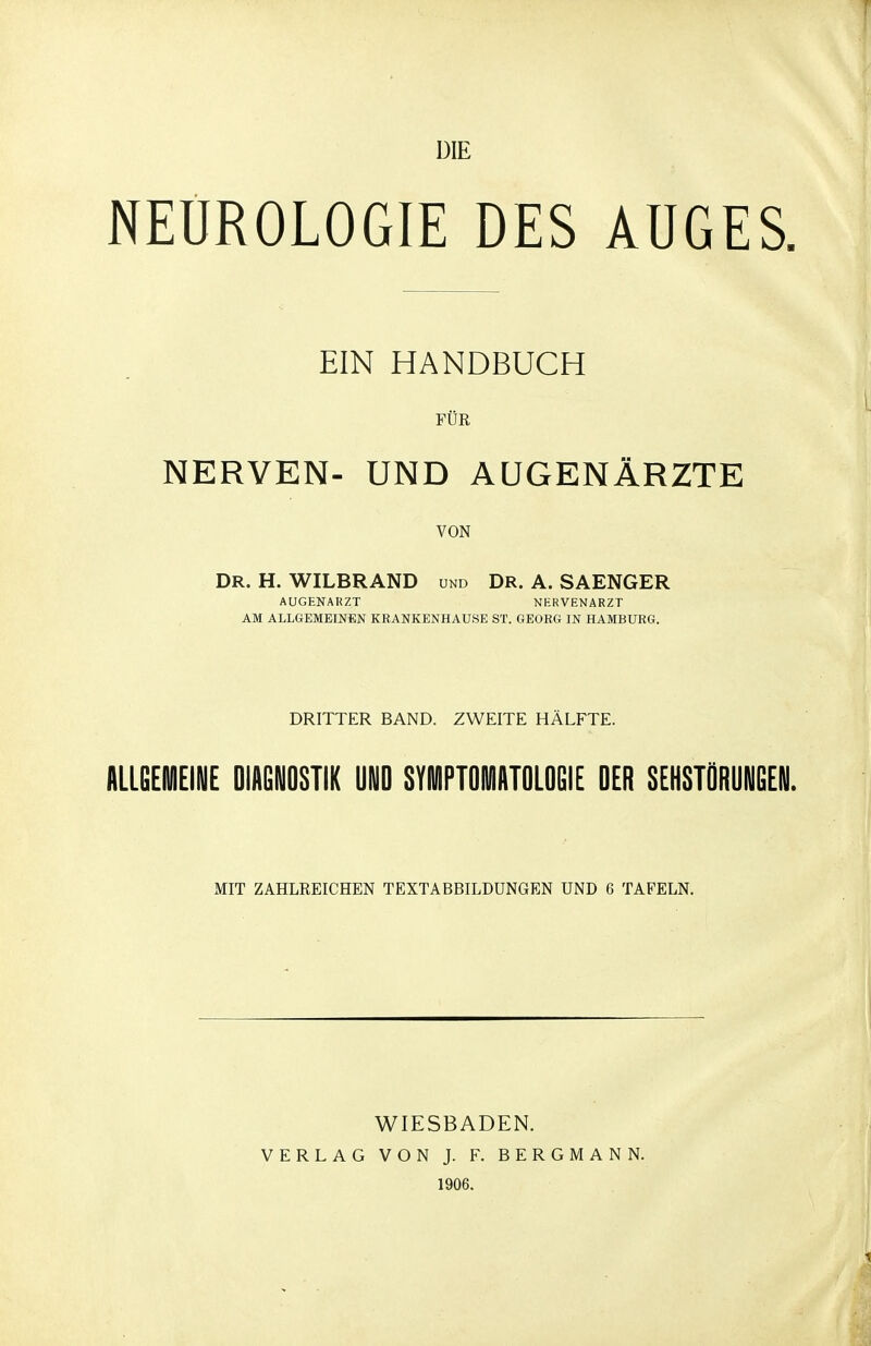 DIE NEUROLOGIE DES AUGES EIN HANDBUCH FÜR NERVEN- UND AUGENÄRZTE VON DR. H. WILBRAND und Dr. A. SAENGER AUGENARZT NERVENARZT AM ALLGEMEINEN KRANKENHAUSE ST. GEORG IN HAMBURG. DRITTER BAND. ZWEITE HÄLFTE. allgehiieine Diagnostik und syuiiptdiviiitdldgie der sehstDrungen. MIT ZAHLREICHEN TEXTABBILDUNGEN UND 6 TAFELN. WIESBADEN. VERLAG VON J. F. BERGMANN. 1906.