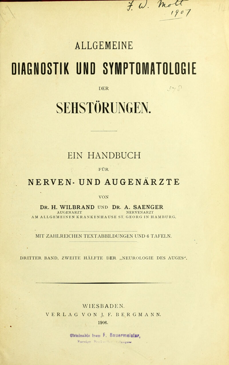 ALLGEMEINE DIAGNOSTIK UND SYMPTOMATOLOGIE DER SEHSTÖRUNGEN. EIN HANDBUCH FÜR NERVEN- UND AUGENÄRZTE VON DR. H. WILBRAND und DR. A. SAENGER AUGENARZT NERVENARZT AM ALLGEMEINEN KRANKENHAUSE ST. GEORG IN HAMBURG. MIT ZAHLREICHEN TEXTABBILDUNGEN UND 6 TAFELN. DRITTER BAND, ZWEITE HÄLFTE DER „NEUROLOGIE DES AUGES. V/IESBADEN. VERLAG VON J. F. BERG 1906. ANN. VM&biaU« h-«» F. Bauefmslittp,