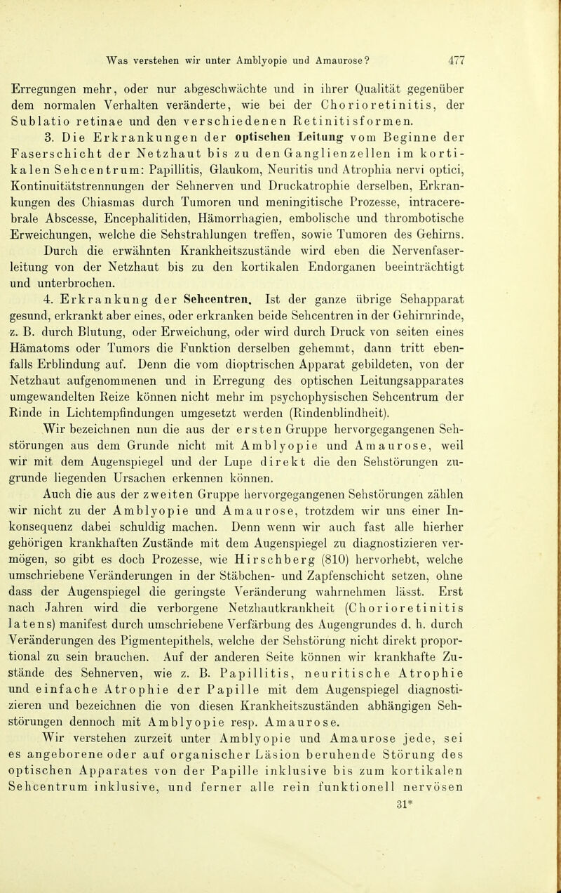 Erregungen mehr, oder nur abgeschwächte und in ihrer Qualität gegenüber dem normalen Verhalten veränderte, wie bei der Chorioretinitis, der Sublatio retinae und den verschiedenen Retinitisformen. 3. Die Erkrankungen der optischen Leitung' vom Beginne der Faserschicht der Netzhaut bis zu d en G angl i en z e 1 len im korti- kalen Sehcentrum: PaiDÜlitis, Glaukom, Neuritis und Atrophia nervi optici, Kontinuitätstrennungen der Sehnerven und Druckatrophie derselben, Erkran- kungen des Chiasmas durch Tumoren und meningitische Prozesse, intracere- brale Abscesse, Encephalitiden, Hämorrhagien, embolische und thrombotische Erweichungen, welche die Sehstrahlungen treffen, sowie Tumoren des Gehirns. Durch die erwähnten Krankheitszustände wird eben die Nervenfaser- leitung von der Netzhaut bis zu den kortikalen Endorganen beeinträchtigt und unterbrochen. 4. Erkrankung der Sehcentren. Ist der ganze übrige Sehapparat gesund, erkrankt aber eines, oder erkranken beide Sehcentren in der Gehirnrinde, z. B. durch Blutung, oder Erweichung, oder wird durch Druck von Seiten eines Hämatoms oder Tumors die Funktion derselben gehemmt, dann tritt eben- falls Erblindung auf. Denn die vom dioptrischen Apparat gebildeten, von der Netzhaut aufgenommenen und in Erregung des optischen Leitungsapparates umgewandelten Reize können nicht mehr im psychophysischen Sehcentrum der Rinde in Lichtempfindungen umgesetzt werden (Rindenblindheit). Wir bezeichnen nun die aus der e r s t e n Gruppe hervorgegangenen Seh- störungen aus dem Grunde nicht mit Amblyopie und Amaurose, weil wir mit dem Augenspiegel und der Lupe direkt die den Sehstörungen zu- grunde liegenden Ursachen erkennen können. Auch die aus der zweiten Gruppe hervorgegangenen Sehstörungen zählen wir nicht zu der Amblyopie und Amaurose, trotzdem wir uns einer In- konsequenz dabei schuldig machen. Denn wenn wir auch fast alle hierher gehörigen krankhaften Zustände mit dem Augenspiegel zu diagnostizieren ver- mögen, so gibt es doch Prozesse, wie Hirschberg (810) hervorhebt, welche umschriebene Veränderungen in der Stäbchen- und Zapfenschicht setzen, ohne dass der Augenspiegel die geringste Veränderung wahrnehmen lässt. Erst nach Jahren wird die verborgene Netzhautkrankheit (Chorioretinitis latens) manifest durch umschriebene Verfärbung des Augengrundes d. h. durch Veränderungen des Pigmentepithels, welche der Sehstörung nicht direkt propor- tional zu sein brauchen. Auf der anderen Seite können wir krankhafte Zu- stände des Sehnerven, wie z. B. Papillitis, neu ritische Atrophie und einfache Atrophie der Papille mit dem Augenspiegel diagnosti- zieren und bezeichnen die von diesen Krankheitszuständen abhängigen Seh- störungen dennoch mit Amblyopie resp. Amaurose. Wir verstehen zurzeit unter Amblyopie und Amaurose jede, sei es angeborene oder auf organischer Läsion beruhende Störung des optischen Apparates von der Papille inklusive bis zum kortikalen Sehcentrum inklusive, und ferner alle rein funktionell nervösen 31*