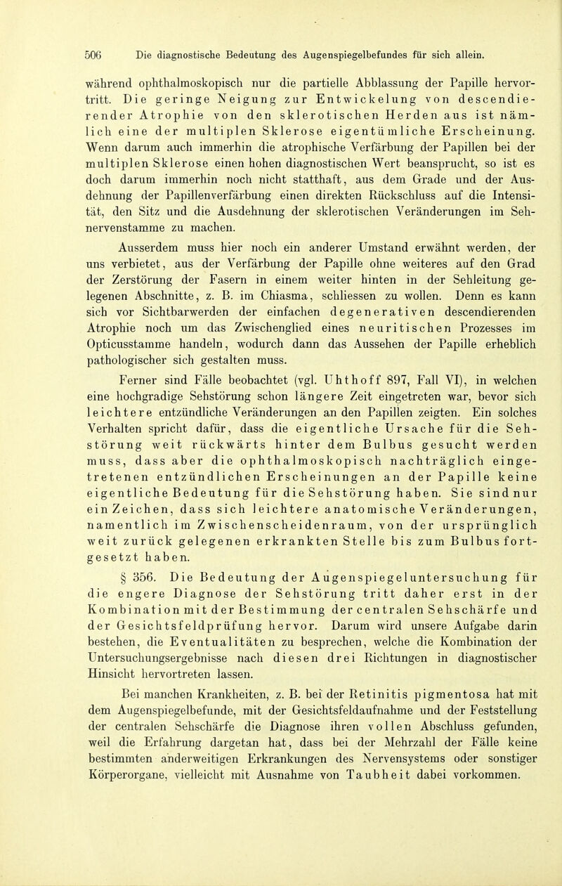 während ophthalmoskopisch nur die partielle Abblassung der Papille hervor- tritt. Die geringe Neigung zur Entwickelung von descendie- render Atrophie von den sklerotischen Herden aus ist näm- lich eine der multiplen Sklerose eigentümliche Erscheinung. Wenn darum auch immerhin die atrophische Verfärbung der Papillen bei der multiplen Sklerose einen hohen diagnostischen Wert beansprucht, so ist es doch darum immerhin noch nicht statthaft, aus dem Grade und der Aus- dehnung der Papillenverfärbung einen direkten Rückschluss auf die Intensi- tät, den Sitz und die Ausdehnung der sklerotischen Veränderungen im Seh- nervenstamme zu machen. Ausserdem muss hier noch ein anderer Umstand erwähnt werden, der uns verbietet, aus der Verfärbung der Papille ohne weiteres auf den Grad der Zerstörung der Fasern in einem weiter hinten in der Sehleitung ge- legenen Abschnitte, z. B. im Chiasma, schliessen zu wollen. Denn es kann sich vor Sichtbarwerden der einfachen degenerativen descendierenden Atrophie noch um das Zwischenglied eines neuritischen Prozesses im Opticusstamme handeln, wodurch dann das Aussehen der Papille erheblich pathologischer sich gestalten muss. Ferner sind Fälle beobachtet (vgl. Uhthoff 897, Fall VI), in welchen eine hochgradige Sehstörung schon längere Zeit eingetreten war, bevor sich leichtere entzündliche Veränderungen an den Papillen zeigten. Ein solches Verhalten spricht dafür, dass die eigentliche Ursache für die Seh- störung weit rückwärts hinter dem Bulbus gesucht werden muss, dass aber die ophthalmoskopisch nachträglich einge- tretenen entzündlichen Erscheinungen an der Papille keine eigentliche Bedeutung für die Sehstörung haben. Sie sindnur einZeichen, dass sich leichtere anato mische Veränderungen, namentlich im Zwischenscheidenraum, von der ursprünglich weit zurück gelegenen erkrankten Stelle bis zum Bulbus fort- gesetzt haben. § 356. Die Bedeutung der Augenspiegeluntersuchung für die engere Diagnose der Sehstörung tritt daher erst in der Kombination mit der Bestimmung der centralen Sehschärfe und der Gesichtsfeldprüfung hervor. Darum wird unsere Aufgabe darin bestehen, die Eventualitäten zu besprechen, welche die Kombination der Untersuchungsergebnisse nach diesen drei Richtungen in diagnostischer Hinsicht hervortreten lassen. Bei manchen Krankheiten, z. B. bei der Retinitis pigmentosa hat mit dem Augenspiegelbefunde, mit der Gesichtsfeldaufnahme und der Feststellung der centralen Sehschärfe die Diagnose ihren vollen Abschluss gefunden, weil die Erfahrung dargetan hat, dass bei der Mehrzahl der Fälle keine bestimmten anderweitigen Erkrankungen des Nervensystems oder sonstiger Körperorgane, vielleicht mit Ausnahme von Taubheit dabei vorkommen.