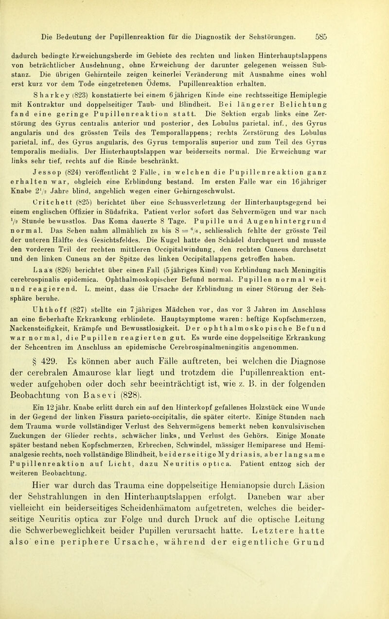 dadurch bedingte Erweichungsberde im Gebiete des rechten und linken Hinterhauptslappens von beträchtlicher Ausdehnung, ohne {Erweichung der darunter gelegenen weissen Sub- stanz. Die übrigen Gehirnteile zeigen keinerlei Veränderung mit Ausnahme eines wohl erst kurz vor dem Tode eingetretenen Odems. Pupillenreaktion erhalten. Sharkey(823) konstatierte bei einem 6jährigen Kinde eine rechtsseitige Hemiplegie mit Kontraktur und doppelseitiger Taub- und Blindheit. Bei längerer Belichtung fand eine geringe Pupillenreaktion statt. Die Sektion ergab links eine Zer- störung des Gyrus centialis anterior und posterior, des Lobulus parietal, inf., des Gyrus angularis und des grössten Teils des Temporallappens; rechts Zerstörung des Lobulus parietal, inf., des Gyrus angularis, des Gyrus temporalis superior und zum Teil des Gyrus temporalis medialis. Der Hinterhauptslappen war beiderseits normal. Die Erweichung war links sehr tief, rechts auf die Rinde beschränkt. Jessop (824) veröffentlicht 2 Fälle, in welchen die Pupillen reaktion ganz erhalten war, obgleich eine Erblindung bestand. Im ersten Falle war ein 16jähriger Knabe 2'/2 Jahre blind, angeblich wegen einer Gehirngeschwulst. Critchett (825) berichtet über eine Schussverletzung der Hinterhauptsgegend bei einem englischen Offizier in Südafrika. Patient verlor sofort das Sehvermögen und war nach Vs Stunde bewusstlos. Das Koma dauerte 8 Tage. Pupille und Augenhintergrund normal. Das Sehen nahm allmählich zu bis S = 'V6, schliesslich fehlte der grösste Teil der unteren Hälfte des Gesichtsfeldes. Die Kugel hatte den Schädel durchquert und musste den vorderen Teil der rechten mittleren Occipitalwindung, den rechten Cuneus durchsetzt und den linken Cuneus an der Spitze des linken Occipitallappens getroffen haben. Laas (826) berichtet über einen Fall (5jähriges Kind) von Erblindung nach Meningitis cerebrospinalis epidemica. Ophthalmoskopischer Befund normal. Pupillen normal weit und reagierend. L. meint, dass die Ursache der Erblindung m einer Störung der Seh- sphäre beruhe. Uhthoff (827) stellte ein 7jähriges Mädchen vor, das vor 3 Jahren im Anschluss an eine fieberhafte Erkrankung erblindete. Hauptsymptome waren: heftige Kopfschmerzen, Nackensteifigkeit, Krämpfe und Bewusstlosigkeit. Der ophthalmoskopische Befund ■war normal, diePupillen reagierten gut. Es wurde eine doppelseitige Erkrankung der Sehcentren im Anschluss an epidemische Cerebrospinalmeningitis angenommen. § 429. Es können aber auch Fälle auftreten, bei welchen die Diagnose der cerebralen Amaurose klar liegt und trotzdem die Pupillenreaktion ent- weder aufgehoben oder doch sehr beeinträchtigt ist, wie z. B. in der folgenden Beobachtung von Base vi (828). Ein 12 jähr. Knabe erlitt durch ein auf den Hinterkopf gefallenes Holzstück eine Wunde in der Gegend der linken Fissura parieto-occipitalis, die später eiterte. Einige Stunden nach dem Trauma wurde vollständiger Verlust des Sehvermögens bemerkt neben konvulsivischen Zuckungen der Glieder rechts, schwächer links, und Verlust des Gehörs. Einige Monate später bestand neben Kopfschmerzen, Erbrechen, Schwindel, massiger Hemiparese und Hemi- analgesie rechts, noch vollständige Blindheit, beiderseitigeMydriasis, aberlangsame Pupillenreaktion auf Licht, dazu Neuritis optica. Patient entzog sich der weiteren Beobachtung. Hier war durch das Trauma eine doppelseitige Hemianopsie durch Läsion der Sehstrahlungen in den Hinterhauptslappen erfolgt. Daneben war aber vielleicht ein beiderseitiges Scheidenhämatom aufgetreten, welches die beider- seitige Neuritis optica zur Folge und durch Druck auf die optische Leitung die Schwerbeweglichkeit beider Pupillen verursacht hatte. Letztere hatte also eine periphere Ursache, während der eigentliche Grund