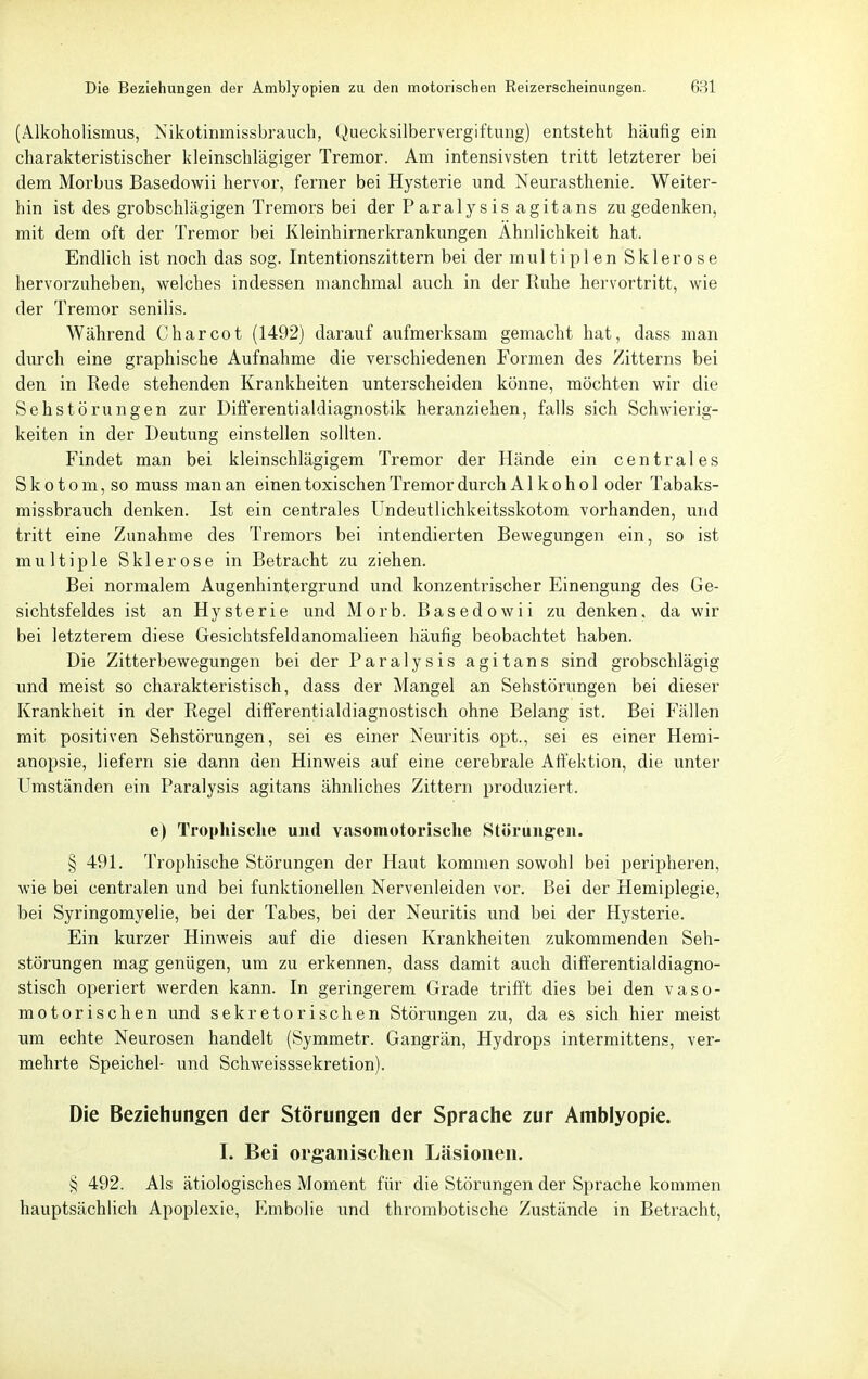 (Alkoholismus, Nikotinmissbrauch, Quecksilbervergiftung) entsteht häufig ein charakteristischer kleinschlägiger Tremor. Am intensivsten tritt letzterer bei dem Morbus Basedowii hervor, ferner bei Hysterie und Neurasthenie. Weiter- hin ist des grobschlägigen Tremors bei der Paralysis agitans zu gedenken, mit dem oft der Tremor bei Kleinhirnerkrankungen Ähnlichkeit hat. Endlich ist noch das sog. Intentionszittern bei der multiplen Sklerose hervorzuheben, welches indessen manchmal auch in der Ruhe hervortritt, wie der Tremor senilis. Während Charcot (1492) darauf aiifmerksam gemacht hat, dass man durch eine graphische Aufnahme die verschiedenen Formen des Zitterns bei den in Rede stehenden Krankheiten unterscheiden könne, möchten wir die Sehstörungen zur Differentialdiagnostik heranziehen, falls sich Schwierig- keiten in der Deutung einstellen sollten. Findet man bei kleinschlägigem Tremor der Hände ein centrales S k 010 m, so muss man an einen toxischen Tremor durch Alkohol oder Tabaks- missbrauch denken. Ist ein centrales Undeutlichkeitsskotom vorhanden, und tritt eine Zunahme des Tremors bei intendierten Bewegungen ein, so ist multiple Sklerose in Betracht zu ziehen. Bei normalem Augenhintergrund und konzentrischer Einengung des Ge- sichtsfeldes ist an Hysterie und Morb. Basedowii zu denken, da wir bei letzterem diese Gesichtsfeldanomalieen häufig beobachtet haben. Die Zitterbewegungen bei der Paralysis agitans sind grobschlägig und meist so charakteristisch, dass der Mangel an Sehstörungen bei dieser Krankheit in der Regel differentialdiagnostisch ohne Belang ist. Bei Fällen mit positiven Sehstörungen, sei es einer Neuritis opt., sei es einer Hemi- anopsie, liefern sie dann den Hinweis auf eine cerebrale Aft'ektion, die unter Umständen ein Paralysis agitans ähnliches Zittern produziert. e) Trophisclie und vasomotorische Störungen. § 491. Trophisclie Störungen der Haut kommen sowohl bei peripheren, wie bei centralen und bei funktionellen Nervenleiden vor. Bei der Hemiplegie, bei Syringomyelie, bei der Tabes, bei der Neuritis und bei der Hysterie. Ein kurzer Hinweis auf die diesen Krankheiten zukommenden Seh- störungen mag genügen, um zu erkennen, dass damit auch dift'erentialdiagno- stisch operiert werden kann. In geringerem Grade trifft dies bei den vaso- motorischen und sekretorischen Störungen zu, da es sich hier meist um echte Neurosen handelt (Symmetr. Gangrän, Hydrops intermittens, ver- mehrte Speichel- und Schweisssekretion). Die Beziehungen der Störungen der Sprache zur Amblyopie. I. Bei organischen Läsionen. § 492. Als ätiologisches Moment für die Störungen der Sprache kommen hauptsächlich Apoplexie, Embolie und thrombotische Zustände in Betracht,