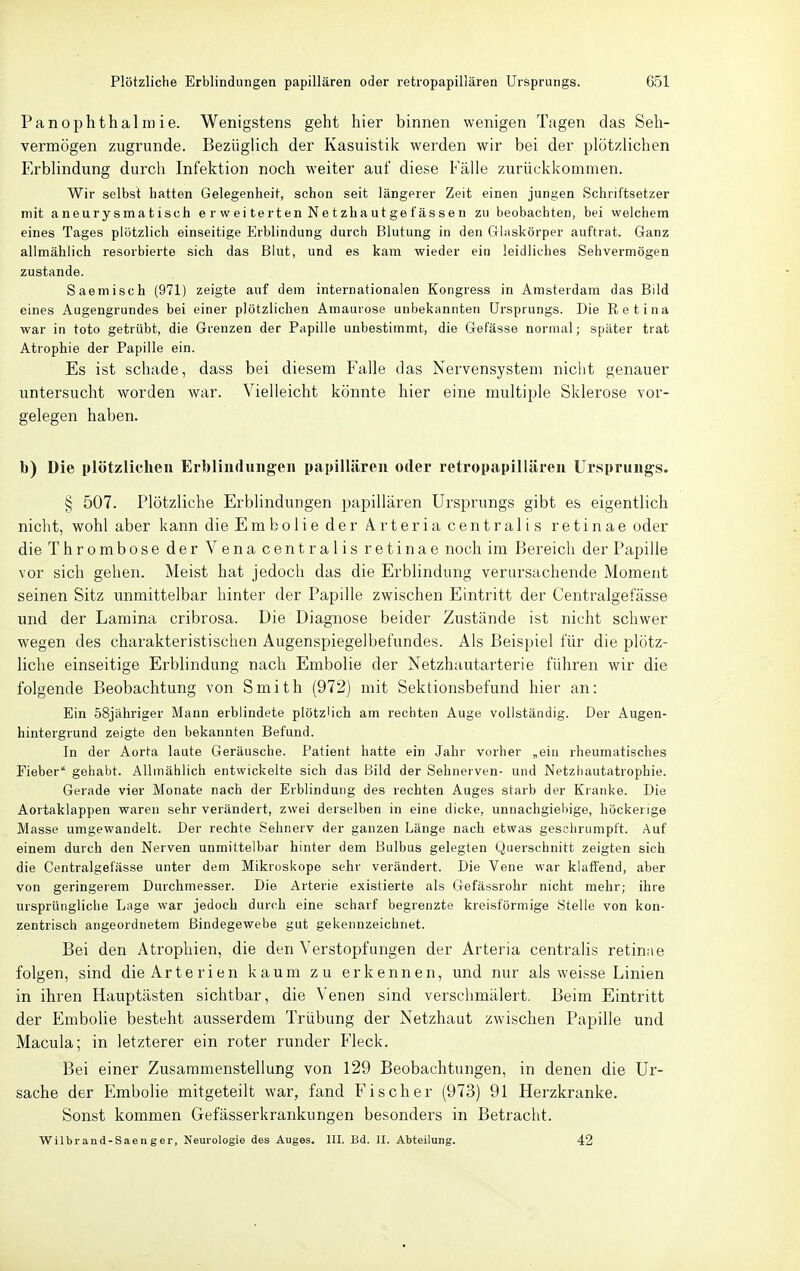 Panophthalmie. Wenigstens geht hier binnen wenigen Tagen das Seh- vermögen zugrunde. Bezüglich der Kasuistik werden wir bei der plötzlichen Erblindung durch Infektion noch weiter auf diese Fälle zurückkommen. Wir selbst hatten Gelegenheit, schon seit längerer Zeit einen jungen Schriftsetzer mit aneurysmatisch e r wei te rten Ne tzhaut ge f äs se n zu beobachten, bei welchem eines Tages plötzlich einseitige Erblindung durch Blutung in den Ghiskörper auftrat. Ganz allmählich resorbierte sich das Blut, und es kam wieder ein leidliches Sehvermögen zustande. Saemisch (971) zeigte auf dem internationalen Kongress in Amsterdam das Bild eines Augengrundes bei einer plötzlichen Amaurose unbekannten Ursprungs. Die Retina war in toto getrübt, die Grenzen der Papille unbestimmt, die Gefässe normal; später trat Atrophie der Papille ein. Es ist schade, dass bei diesem Falle das Nervensystem nicht genauer untersucht worden war. Vielleicht könnte hier eine multiple Sklerose vor- gelegen haben. b) Die plötzlichen Erblindungen papillären oder retropapillären Ursprungs. § 507. Plötzliche Erblindungen papillären Ursprungs gibt es eigentlich nicht, wohl aber kann die Emboiieder Arteria centralis retinae oder die Thrombose der Vena centralis retinae noch im Bereich der Papille vor sich gehen. Meist hat jedoch das die Erblindung verursachende Moment seinen Sitz unmittelbar hinter der Papille zwischen Eintritt der Centralgefässe und der Lamina cribrosa. Die Diagnose beider Zustände ist nicht schwer wegen des charakteristischen Augenspiegelbefundes. Als Beispiel für die plötz- liche einseitige Erblindung nach Embolie der Netzhautarterie führen wir die folgende Beobachtung von Smith (972) mit Sektionsbefund hier an: Ein öSjähriger Mann erblindete plötzlich am rechten Auge vollständig. Der Augen- hintergrund zeigte den bekannten Befund. In der Aorta laute Geräusche. Patient hatte ein Jahr vorher ,ein rheumatisches Fieber gehabt. Allmählich entwickelte sich das Bild der Sehnerven- und Netzhautatrophie. Gerade vier Monate nach der Erblindung des rechten Auges starb der Kianke. Die Aortaklappen waren sehr verändert, zwei derselben in eine dicke, unnachgiebige, höckerige Masse umgewandelt. Der rechte Sehnerv der ganzen Länge nach etwas geschrumpft. Auf einem durch den Nerven unmittelbar hinter dem Bulbus gelegten Querschnitt zeigten sich die Centralgefässe unter dem Mikroskope sehr verändert. Die Vene war klatl'end, aber von geringerem Durchmesser. Die Arterie existierte als Gefässrohr nicht mehr; ihre ursprüngliche Lage war jedoch durch eine scharf begrenzte kreisförmige Stelle von kon- zentrisch angeordnetem Bindegewebe gut gekennzeichnet. Bei den Atrophien, die den Verstopfungen der Arteria centrahs retinae folgen, sind die Arterien kaum zu erkennen, und nur als weisse Linien in ihren Hauptästen sichtbar, die Venen sind verschmälert. Beim Eintritt der Embolie besteht ausserdem Trübung der Netzhaut zwischen Papille und Macula; in letzterer ein roter runder Fleck. Bei einer Zusammenstellung von 129 Beobachtungen, in denen die Ur- sache der EmboHe mitgeteilt war, fand F'i scher (973) 91 Herzkranke. Sonst kommen Gefässerkrankungen besonders in Betracht. VPilbrand-Saenger, Neurologie des Auges. III. Bd. II. Abteilung. 42