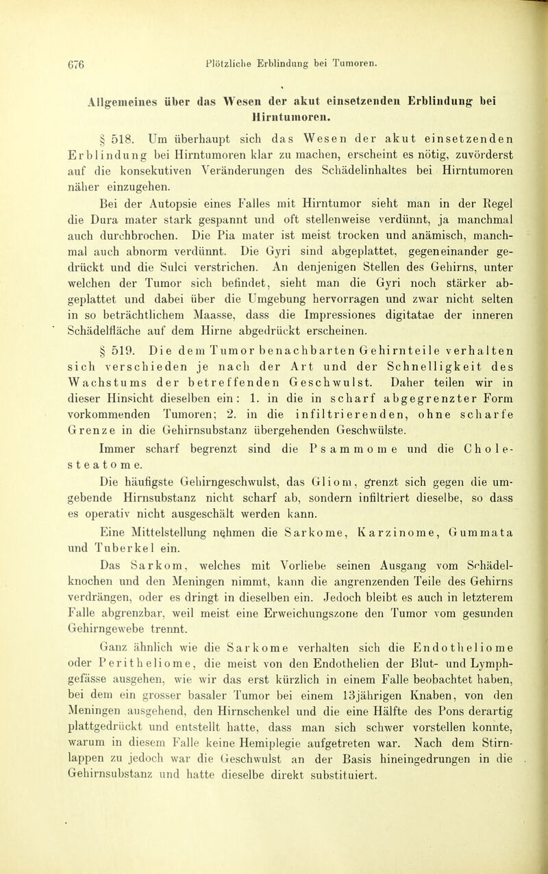 Allgemeines über das Wesen der akut einsetzenden Erblindung bei Hirntumoren. § 518. Um überhaupt sich das Wesen der akut einsetzenden Erblindung bei Hirntumoren klar zumachen, erscheint es nötig, zuvörderst auf die konsekutiven Veränderungen des Schädelinhaltes bei Hirntumoren näher einzugehen. Bei der Autopsie eines Falles mit Hirntumor sieht man in der Regel die Dura mater stark gespannt und oft stellenweise verdünnt, ja manchmal auch durchbrochen. Die Pia mater ist meist trocken und anämisch, manch- mal auch abnorm verdünnt. Die Gyri sind abgeplattet, gegeneinander ge- di-ückt und die Sulci verstrichen. An denjenigen Stellen des Gehirns, unter welchen der Tumor sich befindet, sieht man die Gyri noch stärker ab- geplattet und dabei über die Umgebung hervorragen und zwar nicht selten in so beträchtlichem Maasse, dass die Impressiones digitatae der inneren Schädelfläche auf dem Hirne abgedrückt erscheinen. § 519. Die dem Tumor benachbarten Gehirnteile verhalten sich verschieden je nach der Art und der Schnelligkeit des Wachstums der betreffenden Geschwulst. Daher teilen wir in dieser Hinsicht dieselben ein: 1. in die in scharf abgegrenzter Form vorkommenden Tumoren; 2. in die infiltrierenden, ohne scharfe Grenze in die Gehirnsubstanz übergehenden Geschwülste. Immer scharf begrenzt sind die Psammome und die Chole- steatome. Die häufigste Gehirngeschwulst, das Gliom, grenzt sich gegen die um- gebende Hirnsubstanz nicht scharf ab, sondern infiltriert dieselbe, so dass es operativ nicht ausgeschält werden kann. Eine Mittelstellung nehmen die Sarkome, Karzinome, Gummata und Tuberkel ein. Das Sarkom, welches mit Vorliebe seinen Ausgang vom Schädel- knochen und den Meningen nimmt, kann die angrenzenden Teile des Gehirns verdrängen, oder es dringt in dieselben ein. Jedoch bleibt es auch in letzterem Falle abgrenzbar, weil meist eine Erweichungszone den Tumor vom gesunden Gehirngewebe trennt. Ganz ähnlich wie die Sarkome verhalten sich die Endotheliome oder Peritheliome, die meist von den Endothelien der Blut- und Lymph- gefässe ausgehen, wie wir das erst kürzlich in einem Falle beobachtet haben, bei dem ein grosser basaler Tumor bei einem 13jährigen Knaben, von den Meningen ausgehend, den Hirnschenkel und die eine Hälfte des Pons derartig plattgedrückt und entstellt hatte, dass man sich schwer vorstellen konnte, warum in diesem Falle keine Hemiplegie aufgetreten war. Nach dem Stirn- lappen zu jedoch war die Geschwulst an der Basis hineingedrungen in die Gehirnsubstanz und hatte dieselbe direkt substituiert.