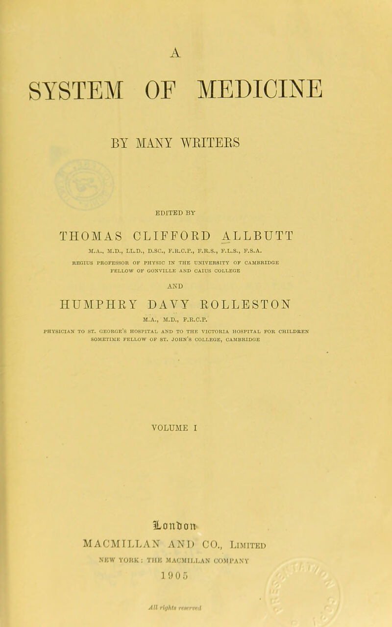 A SYSTEM OF MEDICINE BY MANY WRITERS EDITED BY THOMAS CLIFFORD ALLBUTT M.A., M.D., LL.D., D.SC., F.R.C.P., F.R.S., F.L.S., F.S.A. REGIUS PROFESSOR OF PHYSIC IN THE UNIVERSITY OF CAMBRIDGE FELLOW OF GONVILLE AND CAIUS COLLEGE AND HUMPHRY DAVY ROLLESTON M.A., M.D., F.R.C.P. PHYSICIAN TO ST. GEORGE’S HOSPITAL AND TO THE VICTORIA HOSPITAL FOR CHILDREN SOMETIME FELLOW OF ST. JOHN’S COLLEGE, CAMBRIDGE VOLUME I ILontion MACMILLAN AND CO., Limited NEW YORK: THE MACMILLAN COMPANY 1905 All rights reservtd