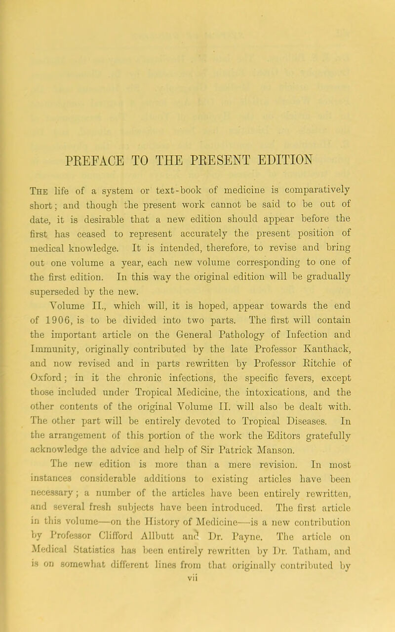 PREFACE TO THE PRESENT EDITION The life of a system or text-book of medicine is comparatively short; and though the present work cannot be said to be out of date, it is desirable that a new edition should appear before the first has ceased to represent accurately the present position of medical knowledge. It is intended, therefore, to revise and bring out one volume a year, each new volume corresponding to one of the first edition. In this way the original edition will be gradually superseded by the new. Yolume II., which will, it is hoped, appear towards the end of 1906, is to be divided into two parts. The first will contain the important article on the General Pathology of Infection and Immunity, originally contributed by the late Professor Kanthack, and now revised and in parts rewritten by Professor Ritchie of Oxford; in it the chronic infections, the specific fevers, except those included under Tropical Medicine, the intoxications, and the other contents of the original Yolume II. will also be dealt with. The other part will be entirely devoted to Tropical Diseases. In the arrangement of this portion of the work the Editors gratefully acknowledge the advice and help of Sir Patrick Manson. The new edition is more than a mere revision. In most instances considerable additions to existing articles have been necessary; a number of the articles have been entirely rewritten, and several fresh subjects have been introduced. The first article in this volume—on the History of Medicine—is a new contribution by I’rofe3sor Clifford Allbutt anc! Dr. Payne. The article on Medical Statistics has been entirely rewritten by Dr. Tatharn, and is on somewhat different lines from that originally contributed by