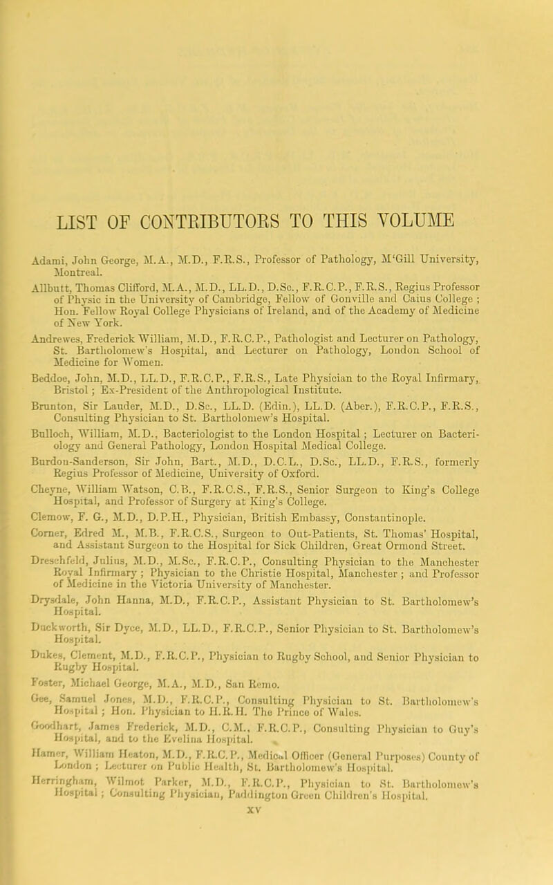 LIST OF CONTRIBUTORS TO THIS VOLUME Adami, John George, M.A., M.D., F.R.S., Professor of Pathology, M'Gill University, Montreal. Allbutt, Thomas Clifford, M.A., M.D., LL.D., D.Sc., F.R.C.P., F.R.S., Regius Professor of Physic in the University of Cambridge, Fellow of Gonville and Caius College ; Hon. Fellow Royal College Physicians of Ireland, and of the Academy of Medicine of Xew York. Andrewes, Frederick William, M.D., F.R.C.P., Pathologist and Lecturer on Pathology, St. Bartholomew’s Hospital, and Lecturer on Pathology, London School of Medicine for Women. Beddoe, John, M.D., LL.D., F.R.C.P., F.R.S., Late Physician to the Royal Infirmary, Bristol; Ex-President of the Anthropological Institute. Brunton, Sir Lauder, M.D., D.Sc., LL.D. (Edin.), LL.D. (Aber.), F.R.C.P., F.R.S., Constilting Physician to St. Bartholomew’s Hospital. Bulloch, William, M.D., Bacteriologist to the London Hospital ; Lecturer on Bacteri- ology and General Pathology, London Hospital Medical College. Burdou-Sanderson, Sir John, Bart., M.D., D.C.L., D.Sc., LL.D., F.R.S., formerly Regius Professor of Medicine, University of Oxford. Cheyne, William Watson, C.B., F.R.C.S., F.R.S., Senior Surgeon to King’s College Hospital, and Professor of Surgery at King’s College. Clemow, F. G., M.D., D. P.H., Physician, British Embassy, Constantinople. Corner, Edred M., M.B., F.R.C.S., Surgeon to Out-Patients, St. Thomas’ Hospital, and Assistant Surgeon to the Hospital for Sick Children, Great Ormond Street. Dreschfeld, Julius, M.D., M.Sc., F.R.C.P., Consulting Physician to the Manchester Royal Infirmary ; Physician to the Christie Hospital, Manchester ; and Professor of Medicine in the Victoria University of Manchester. Drysdale, John Hanna, M.D., F.R.C.P., Assistant Physician to St. Bartholomew’s Hospital. Duckworth, Sir Dyce, M.D., LL.D., F.R.C.P., Senior Physician to St. Bartholomew’s Hospital. Dukes, Clement, M.D., F.R.C.P., Physician to Rugby School, and Senior Physician to Rugby Hospital. Foster, Michael George, M.A., M.D., San Remo. Gee, Samuel Jones, M.D., F.R.C.P., Consulting Physician to St. Bartholomew's Hospital; Hon. Physician to H.R.H. The Prince of Wales. Goodhart, James Frederick, M.D., C.M., F.R.C.P., Consulting Physician lo Guy’s Hospital, and to the Evelina Hospital. Hamer, William Heaton, M.D., F.R.C.P., Medical Ollicor (General Purposes) County of London ; Lecturer on Public Health, St. Bartholomew's Hospital. Herringham, Mil mot Parker, M.D., F.R.C.P., Physician to St. Bartholomew's Hospital ; Consulting Physician, Paddington Green Children's Hospital.