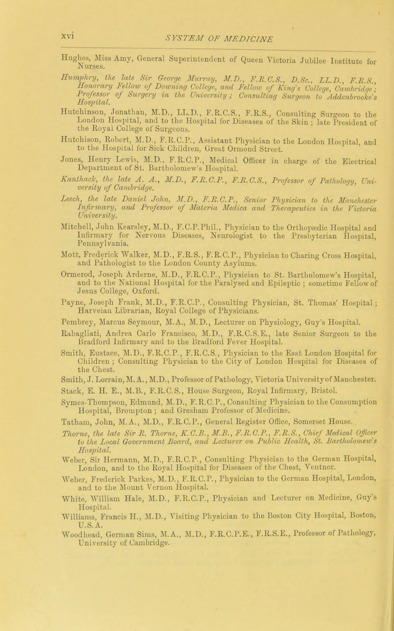 Hughes, Miss Amy, General Superintendent of Queen Victoria Jubilee Institute for Nurses. Humphry, the late Sir George Murray, M.D., F.R.C.S., D.Sc., LL.D., F.R.S, Honorary Fellow of Downing College, and Fellow of King's College, Cambridge'; Professor of Surgery in the University; Consulting Surgeon to Addcnbrookcs Hospital. Hutchinson, Jonathan, M.D., LL.D., F.R.C.S., F.R.S., Consulting Surgeon to the London Hospital, and to the Hospital ior Diseases of the Skin ; late President of the Royal College of Surgeons. Hutchison, Robert, M.D., F.R.C.P., Assistant Physician to the London Hospital, and to the Hospital for Sick Children, Great Ormond Street. Jones, Henry Lewis, M.D., F.R.C.P., Medical Officer in charge of the Electrical Department of St. Bartholomew's Hospital. Kanthack, the late A. A., M.D., F.P.C.P., F.R.C.S., Professor of Pathology, Uni- versity of Cambridge. Leech, the late Daniel John, M.D., F.R.C.P., Senior Physician to the Manchester Infirmary, and Professor of Materia Medica and Therapeutics in the Victoria University. Mitchell, John Kearsley, M.D., F.C.P.Phil., Physician to the Orthopaedic Hospital and Infirmary for Nervous Diseases, Neurologist to the Presbyterian Hospital, Pennsylvania. Mott, Frederick Walker, M.D., F.R.S., F.R.C.P., Physician to Charing Cross Hospital, and Pathologist to the London County Asylums. Ormerod, Joseph Arderne, M.D., F.R.C.P., Physician to St. Bartholomew’s Hospital, and to the National Hospital for the Paralysed and Epileptic ; sometime Fellow of Jesus College, Oxford. Payne, Joseph Frank, M.D., F.R.C.P., Consulting Physician, St. Thomas’ Hospital; Harveian Librarian, Royal College of Physicians. Pembrey, Marcus Seymour, M.A., M.D., Lecturer on Physiology, Guy’s Hospital. Rabagliati, Andrea Carlo Francisco, M.D., F.R.C.S.E., late Senior Surgeon to the Bradford Infirmary and to the Bradford Fever Hospital. Smith, Eustace, M.D., F.R.C.P., F.R.C.S., Physician to the East London Hospital for Children ; Consulting Physician to the City of London Hospital for Diseases of the Chest. Smith, J. Lorrain, M. A., M.D., Professor of Pathology, Victoria University of Manchester. Stack, E. H. E., M.B., F.R.C.S., House Surgeon, Royal Infirmary, Bristol. Symes-Tliompson, Edmund, M.D., F.R.C.P., Consulting Physician to the Consumption Hospital, Brompton ; and Gresham Professor of Medicine. Tatham, John, M.A., M.D., F.R.C.P., General Register Office, Somerset House. Thorne, the late Sir R. Thorne, K.C.B., M.B., F.R.C.P., F.R.S., Chief Medical Officer to the Local Government Board, and Lecturer on Public Health, St. Bartholomew's Hospital. Weber, Sir Hermann, M.D., F.R.C.P., Consulting Physician to the German Hospital, London, and to the Royal Hospital for Diseases of the Chest, Veutnor. Weber, Frederick Parkes, M.D., F.R.C.P., Physician to the German Hospital, London, and to the Mount Vernon Hospital. White, William Hale, M.D., F.R.C.P., Physician and Lecturer on Medicine, Guy’s Hospital. Williams, Francis H., M.D., Visiting Physician to the Boston City Hospital, Boston, U.S.A. Woodhead, German Sims, M.A., M.D., F.R.C.P.E., F.R.S.E., Professor of Pathology, University of Cambridge.