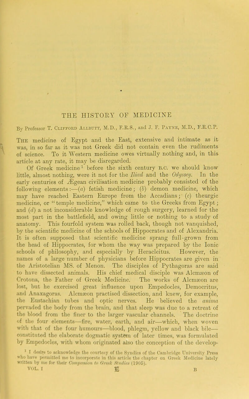 THE HISTORY OF MEDICINE By Professor T. Clifford Allbijtt, M.D., F.R.S., and J. F. Payne, M.D., F.R.C.P. The medicine of Egypt and the East, extensive and intimate as it was, in so far as it was not Greek did not contain even the rudiments of science. To it Western medicine owes virtually nothing and, in this article at any rate, it may be disregarded. Of Greek medicine1 before the sixth century B.C. we should know little, almost nothing, were it not for the Iliad and the Odyssey. In the early centuries of iEgean civilisation medicine probably consisted of the following elements(a) fetish medicine; (b) demon medicine, which may have reached Eastern Europe from the Accadians;' (c) theurgic medicine, or “ temple medicine,” which came to the Greeks from Egypt; and (d) a not inconsiderable knowledge of rough surgery, learned for the most part in the battlefield, and owing little or nothing to a study of anatomy. This fourfold system was rolled back, though not vanquished, by the scientific medicine of the schools of Hippocrates and of Alexandria. It is often supposed that scientific medicine sprang full-grown from the head of Hippocrates, for whom the way was prepared by the Ionic schools of philosophy, and especially by Heracleitus. However, the names of a large number of physicians before Hippocrates are given in the Aristotelian MS. of Menon. The disciples of Pythagoras are said to have dissected animals. His chief medical disciple was Alcmseon of Crotona, the Father of Greek Medicine. The works of Alcmseon are lost, but he exercised great influence upon Empedocles, Democritus, and Anaxagoras. Alcmseon practised dissection, and knew, for example, the Eustachian tubes and optic nerves. He believed the anima pervaded the body from the brain, and that sleep was due to a retreat of the blood from the finer to the larger vascular channels. The doctrine of the four elements—fire, water, earth, and air—which, when woven with that of the four humours—blood, phlegm, yellow and black bile— constituted the elaborate dogmatic system of later times, was formulated by Empedocles, with whom originated also the conception of the develop- 1 I desire to acknowledge the courtesy of the Syndics of the Cambridge University Press who have permitted me to incorporate in this article the chapter on Greek Medicine lately written by me for their Companion to Greek S/ndies (1905).