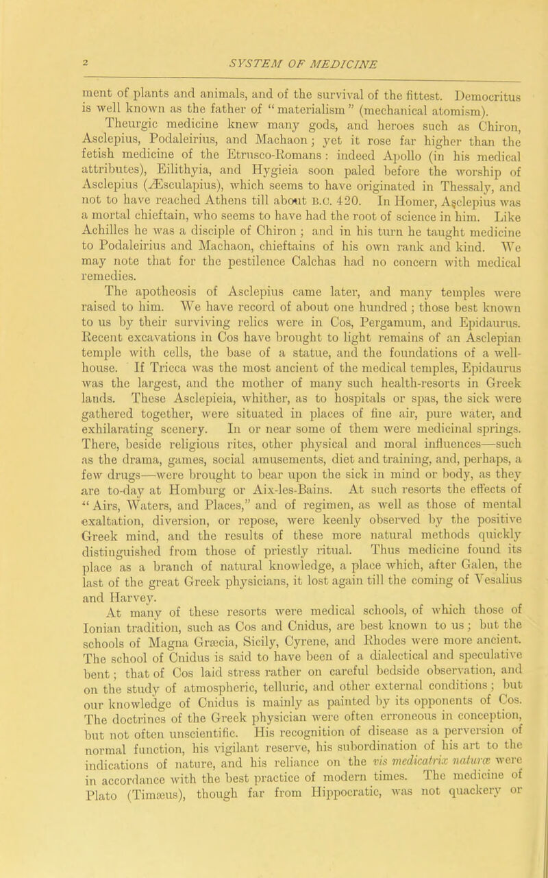 meat of plants and animals, and of the survival of the fittest. Democritus is well known as the father of “ materialism ” (mechanical atomism). Theurgic medicine knew many gods, and heroes such as Chiron, Asclepius, Podaleirius, and Machaon; yet it rose far higher than the fetish medicine of the Etrusco-Romans : indeed Apollo (in his medical attributes), Eilithyia, and Hygieia soon paled before the worship of Asclepius (yEsculapius), which seems to have originated in Thessaly, and not to have reached Athens till about B.c. 420. In Homer, Agclepius was a mortal chieftain, who seems to have had the root of science in him. Like Achilles he was a disciple of Chiron ; and in his turn he taught medicine to Podaleirius and Machaon, chieftains of his own rank and kind. We may note that for the pestilence Calchas had no concern with medical remedies. The apotheosis of Asclepius came later, and many temples were raised to him. We have record of about one hundred; those best known to us by their surviving relics were in Cos, Pergamum, and Epidaurus. Recent excavations in Cos have brought to light remains of an Asclepian temple with cells, the base of a statue, and the foundations of a well- house. If Tricca was the most ancient of the medical temples, Epidaurus was the largest, and the mother of many such health-resorts in Greek lands. These Asclepieia, whither, as to hospitals or spas, the sick were gathered together, were situated in places of fine air, pure water, and exhilarating scenery. In or near some of them were medicinal springs. There, beside religious rites, other physical and moral influences—such as the drama, games, social amusements, diet and training, and, perhaps, a few drugs—were brought to bear upon the sick in mind or body, as they are to-day at Homburg or Aix-les-Bains. At such resorts the effects of “ Airs, Waters, and Places,” and of regimen, as well as those of mental exaltation, diversion, or repose, were keenly observed by the positive Greek mind, and the results of these more natural methods quickly distinguished from those of priestly ritual. Thus medicine found its place as a branch of natural knowledge, a place which, after Galen, the last of the great Greek physicians, it lost again till the coming of Yesalius and Harvey. At many of these resorts were medical schools, of which those of Ionian tradition, such as Cos and Cnidus, are best known to us; but the schools of Magna Gracia, Sicily, Gyrene, and Rhodes were more ancient. The school of Cnidus is said to have been of a dialectical and speculative bent; that of Cos laid stress rather on careful bedside observation, and on the study of atmospheric, telluric, and other external conditions; but our knowledge of Cnidus is mainly as painted by its opponents of Cos. The doctrines of the Greek physician were often erroneous in conception, but not often unscientific. His recognition of disease as a perversion of normal function, his vigilant reserve, his subordination of his art to the indications of nature, and his reliance on the vis medicatrix naturce were in accordance with the best practice of modern times. The medicine of Plato (Timajus), though far from Hippocratic, was not quackery or