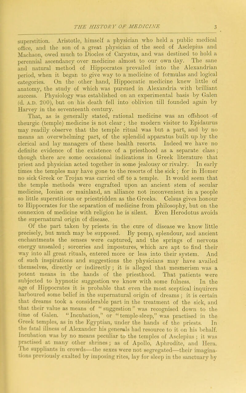 superstition. Aristotle, himself a physician who held a public medical office, and the son of a great physician of the seed of Asclepius and Machaon, owed much to Diodes of Carystus, and was destined to hold a perennial ascendancy over medicine almost to our own day. The sane and natural method of Hippocrates prevailed into the Alexandrian period, when it began to give way to a medicine of formulas and logical categories. On the other hand, Hippocratic medicine knew little of anatomy, the study of which was pursued in Alexandria with brilliant success. Physiology was established on an experimental basis by Galen (d. a.d. 200), but on his death fell into oblivion till founded again by Harvey in the seventeenth century. That, as is generally stated, rational medicine was an offshoot of tbeurgic (temple) medicine is not clear ; the modern visitor to Epidaurus may readily observe that the temple ritual was but a part, and by no means an overwhelming part, of the splendid apparatus built up by the clerical and lay managers of these health resorts. Indeed we have no definite evidence of the existence of a priesthood as a separate class; though there are some occasional indications in Greek literature that priest and physician acted together in some jealousy or rivalry. In early times the temples may have gone to the resorts of the sick; for in Homer no sick Greek or Trojan was carried off to a temple. It would seem that the temple methods were engrafted upon an ancient stem of secular medicine, Ionian or mainland, an alliance not inconvenient in a people so little superstitious or priestridden as the Greeks. Celsus gives honour to Hippocrates for the separation of medicine from philosophy, but on the connexion of medicine with religion he is silent. Even Herodotus avoids the supernatural origin of disease. Of the part taken by priests in the cure of disease we know little precisely, but much may be supposed. By pomp, splendour, and ancient enchantments the senses were captured, and the springs of nervous energy unsealed; sorceries and impostures, which are apt to find their way into all great rituals, entered more or less into their system. And of such inspirations and suggestions the physicians may have availed themselves, directly or indirectly; it is alleged that mesmerism was a potent means in the hands of the priesthood. That patients were subjected to hypnotic suggestion we know with some fulness. In the age of Hippocrates it is probable that even the most sceptical inquirers harboured some belief in the supernatural origin of dreams; it is certain that dreams took a considerable part in the treatment of the sick, and that their value as means of “ suggestion ” was recognised down to the time of Galen. “ Incubation,” or “ temple-sleep,” was practised in the Greek temples, as in the Egyptian, under the hands of the priests. In the fatal illness of Alexander his generals had resource to it on his behalf. Incubation waa by no means peculiar to the temples of Asclepius ; it was practised at many other shrines; as of Apollo, Aphrodite, and Hera. I he .suppliants in crowds—the sexes were not segregated—their imagina- tions previously exalted by imposing rites, lay for sleep in the sanctuary by