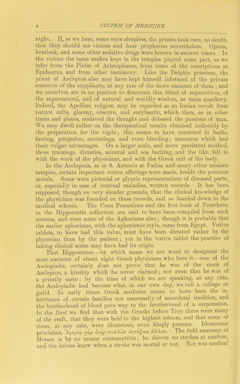 night. If, as we hear, some were sleepless, the priests took care, no doubt, that they should see visions and hear prophecies nevertheless. Opium, hemlock, and some other sedative drugs were known in ancient times. In the visions the tame snakes kept in the temples played some part, as we infer from the Plutus of Aristophanes, from some of the inscriptions at Epidaurus, and from other testimony. Like the Delphic priestess, the priest of Asclepius also may have kept himself informed of the private concerns of the suppliants, at any rate of the more eminent of them; and we ourselves are in no position to denounce this blend of superstition, of the supernatural, and of natural and worldly wisdom, as mere quackery. Indeed, the Apolline religion may be regarded as an Ionian revolt from nature cults, gloomy, obscure, and corybantic, which then, as in other times and places, enslaved the thought and debased the passions of man. We may dwell rather on the therapeutical results obtained indirectly by the preparation for the vigils; this seems to have consisted in baths, fasting, purgation, anointings, and even bleeding: measures which had their vulgar advantages. On a larger scale, and more persistent method, these trainings, dietetics, mineral and sea bathing, and the like, fell in with the work of the physicians, and with the Greek cult of the body. In the Asclepieia, as in S. Antonio at Padua and many other modern temples, certain important votive offerings were made, beside the precious metals. Some were pictorial or glyptic representations of diseased parts; ox-, especially in case of internal maladies, written recoi'ds. It has beeti supposed, though on very slender grounds, that the clinical knowledge of the physicians was founded on these i-ecords, and so handed down in the medical schools. The Coan Prenotions and the first book of Prorrhetic in the Hippocratic collection are said to have been compiled from such sources, and even some of the Aphorisms also; though it is probable that the earlier aphorisms, with the aphorismic style, came from Egypt. Votive tablets, to have had this value, must have been dictated rather by the physician than by the patient; yet in the votive tablet the practice of taking clinical notes may have had its origin. That Hippoci’ates—by which name we are wont to designate the most eminent of about eight Greek physicians who bore it—was of the Asclepiadxe, certainly does not pi-ove that he was of the stock of Asclepius, a kinship which he never claimed ; nor even that he was of a priestly caste: by the time of which we are speaking, at any rate, the Asclepiadse had become what, in our own day, we call a college or guild. In early times Greek medicine seems to have been the in- heritance of certain families not necessarily of sacei’dotal tradition, and the brotherhood of blood gave way to the brotherhood of a corporation. In the Iliad we find that with the Greeks before Troy there were many of the craft, that they were held in the highest esteem, and that some of them, at any rate, were illustrious, even kingly persons. Idomeneus proclaims, Tr^rpos yap dvrjp 7roAA.(3r dvra^ios aAA<ov. ffhe field anatomy of Homer is by no means contemptible; he dii-ects no strokes at random, and the heroes knew when a stroke was mortal or not. Nor was medical