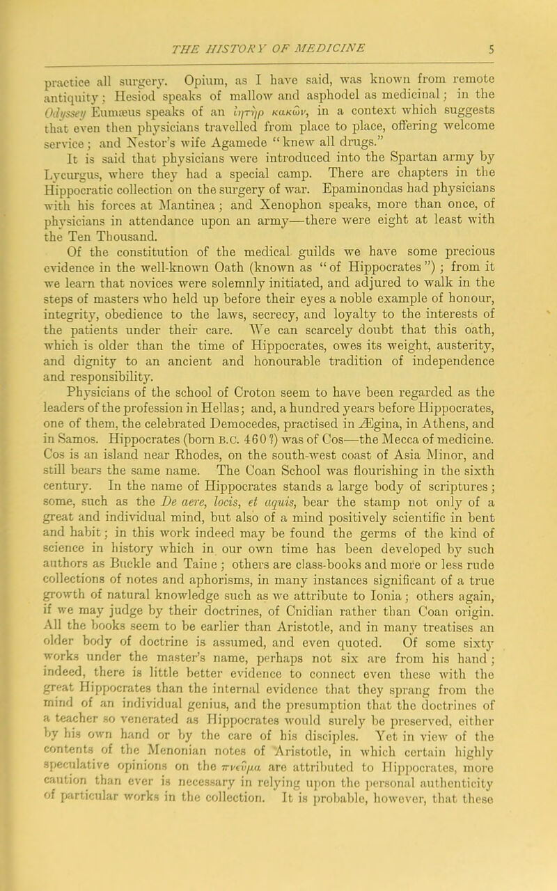 practice all surgery. Opium, as I have said, was known from remote antiquity; Hesiod speaks of mallow and asphodel as medicinal; in the Odyssey Eumseus speaks of an lijTrjp kukioi', in a context which suggests that even then physicians travelled from place to place, offering welcome service; and Nestor’s wife Agamede “knew all drugs.” It is said that physicians were introduced into the Spartan army by Lycurgus, where they had a special camp. There are chapters in the Hippocratic collection on the surgery of war. Epaminondas had physicians with his forces at Mantinea; and Xenophon speaks, more than once, of physicians in attendance upon an army—there were eight at least with the Ten Thousand. Of the constitution of the medical guilds we have some precious evidence in the well-known Oath (known as “ of Hippocrates ”) ; from it we learn that novices were solemnly initiated, and adjured to walk in the steps of masters who held up before their eyes a noble example of honour, integrity, obedience to the laws, secrecy, and loyalty to the interests of the patients under their care. We can scarcely doubt that this oath, which is older than the time of Hippocrates, owes its weight, austerity, and dignity to an ancient and honourable tradition of independence and responsibility. Physicians of the school of Croton seem to have been regarded as the leaders of the profession in Hellas; and, a hundred years before Hippocrates, one of them, the celebrated Democedes, practised in AEgina, in Athens, and in Samos. Hippocrates (born B.c. 4601) was of Cos-—the Mecca of medicine. Cos is an island near Rhodes, on the south-west coast of Asia Minor, and still bears the same name. The Coan School was flourishing in the sixth century. In the name of Hippocrates stands a large body of scriptures; some, such as the De aere, locis, et aquis, bear the stamp not only of a great and individual mind, but also of a mind positively scientific in bent and habit; in this work indeed may be found the germs of the kind of science in history Avhich in our own time has been developed by such authors as Buckle and Taine ; others are class-books and more or less rude collections of notes and aphorisms, in many instances significant of a true growth of natural knowledge such as wc attribute to Ionia; others again, if we may judge by their doctrines, of Cnidian rather than Coan origin. All the books seem to be earlier than Aristotle, and in many treatises an older body of doctrine is assumed, and even quoted. Of some sixty works under the master’s name, perhaps not six are from his hand ; indeed, there is little better evidence to connect even these with the great Hippocrates than the internal evidence that they sprang from the mind of an individual genius, and the presumption that the doctrines of a teacher so venerated as Hippocrates would surely be preserved, either by his own hand or by the care of his disciples. Yet in view of the contents of the Menonian notes of Aristotle, in which certain highly speculative opinions on the Trvevpu are attributed to Hippocrates, more caution than ever is necessary in relying upon the personal authenticity of particular works in the collection. It is probable, however, that these