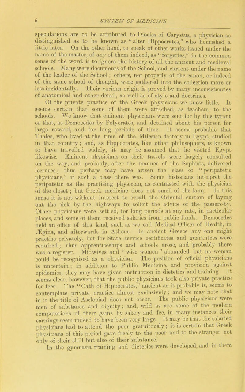 speculations are to be attributed to Diodes of Carystus, a physician so distinguished as to be known as “ alter Hippocrates,” who flourished a little later. On the other hand, to speak of other works issued under the name of the master, of any of them indeed, as “ forgeries,” in the common sense of the word, is to ignore the history of all the ancient and medieval schools. Many were documents of the School, and current under the name of the leader of the School; others, not properly of the canon, or indeed of the same school of thought, were gathered into the collection more or less incidentally. Their various origin is proved by many inconsistencies of anatomical and other detail, as well as of style and doctrines. Of the private practice of the Greek physicians we know little. It seems certain that some of them were attached, as teachers, to the schools. We know that eminent physicians were sent for by this tyrant or that, as Democedes by Polycrates, and detained about his person for large reward, and for long periods of time. It seems probable that Thales, who lived at the time of the Milesian factory in Egypt, studied in that country; and, as Hippocrates, like other philosophers, is known to have travelled widely, it may be assumed that he visited Egypt likewise. Eminent physicians on their travels were largely consulted on the way, and probably, after the manner of the Sophists, delivered lectures; thus perhaps may have arisen the class of “ peripatetic physicians,” if such a class there was. Some historians interpret the peripatetic as the practising physician, as contrasted with the physician of the closet; but Greek medicine does not smell of the lamp. In this sense it is not without interest to recall the Oriental custom of laying out the sick by the highways to solicit the advice of the passers-by. Other physicians were settled, for long periods at any rate, in particular places, and some of them received salaries from public funds. Democedes held an office of this kind, such as we call Medical Officer of Health, in iEgina, and afterwards in Athens. In ancient Greece any one might practise privately, but for State service certificates and guarantees were required; thus apprenticeships and schools arose, and probably there was a register. Midwives and “ wise women ” abounded, but no woman could be recognised as a physician. The position of official physicians is uncertain; in addition to Public Medicine, and provision against epidemics, they may have given instruction in dietetics and training. It seems clear, however, that the public physicians took also private practice for fees. The “Oath of Hippocrates,” ancient as it probably is, seems to contemplate private practice almost exclusively; and we may note that in it the title of Asclepiad does not occur. The public physicians were men of substance and dignity; and, wild as are some of the modern computations of their gains by salary and fee, in many instances their earnings seem indeed to have been very large. It may be that the salaried physicians had to attend the poor gratuitously; it is certain that Greek physicians of this period gave freely to the poor and to the stranger not only of their skill but also of their substance. In the gymnasia training and dietetics were developed, and in them