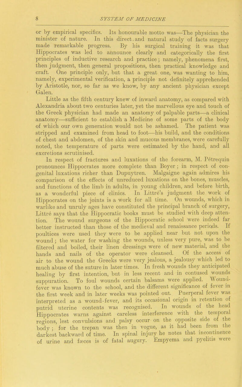 or by empirical specifics. Its honourable motto was—The physician the minister of nature. In this direct. and natural study of facts surgery made remarkable progress. By his surgical training it was that Hippocrates was led to announce clearly and categorically the first principles of inductive research and practice; namely, phenomena first, then judgment, then general propositions, then practical knowledge and craft. One principle only, but that a great one, was wanting to him, namely, experimental verification, a principle not definitely apprehended by Aristotle, nor, so far as we know, by any ancient physician except Galen. Little as the fifth century knew of inward anatomy, as compared with Alexandria about two centuries later, yet the marvellous eye and touch of the Greek physician had made an anatomy of palpable parts—a clinical anatomy—sufficient to establish a Medicine of some parts of the body of which our own generation would not be ashamed. The patient was stripped and examined from head to foot—his build, and the conditions of chest and abdomen, of the skin and mucous membranes, were carefully noted, the temperature of parts were estimated by the hand, and all excretions scrutinised. In respect of fractures and luxations of the forearm, M. Phtrequin pronounces Hippocrates more complete than Boyer; in respect of con- genital luxations richer than Dupuytren. Malgaigne again admires his comparison of the effects of unreduced luxations on the bones, muscles, and functions of the limb in adults, in young children, and before birth, as a wonderful piece of clinics. In Littre’s judgment the work of Hippocrates on the joints is a work for all time. On wounds, which in warlike and unruly ages have constituted the principal branch of surgery, Littre says that the Hippocratic books must be studied with deep atten- tion. The wound surgeons of the Hippocratic school were indeed far better instructed than those of the medieval and renaissance periods. If poultices were used they were to be applied near but not upon the wound; the water for washing the wounds, unless very pure, was to be filtered and boiled, their linen dressings were of new material, and the hands and nails of the operator were cleansed. Of the access of air to the wound the Greeks were very jealous, a jealousy which led to much abuse of the suture in later times. In fresh wounds they anticipated healing by first intention, but in less recent and in contused wounds suppuration. To foul wounds certain balsams were applied. \\ ound- fever was known to the school, and the different significance of fever in the first week and in later weeks was pointed out. Puerperal fever was interpreted as a wound-fever, and its occasional origin in retention of putrid uterine contents was recognised. In wounds of the head Hippocrates warns against careless interference with the tempoial regions, lest convulsions and palsy occur on the opposite side of the body ; for the trepan was then in vogue, as it had been from the darkest backward of time. In spinal injury he notes that incontinence of urine and fmces is of fatal augury. Empyema and pyelitis were