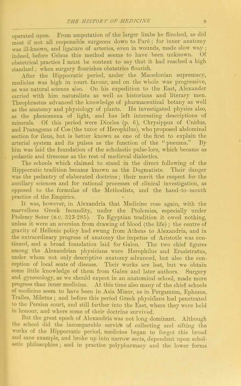 operated upon. From amputation of the larger limbs he flinched, as did most if not all responsible surgeons down to Pare; for inner anatomy was ill-known, and ligature of arteries, even in wounds, made slow way; indeed, before Celsus this method seems to have been unknown. Of obstetrical practice I must be content to say that it had reached a high standard; when surgery flourishes obstetrics flourish. After the Hippocratic period, under the Macedonian supremacy, medicine was high in court favour, and on the whole was progressive, as was natural science also. On his expedition to the East, Alexander carried with him naturalists as well as historians and literary men. Theophrastus advanced the knowledge of pharmaceutical botany as well as the anatomy and physiology of plants. He investigated physics also, as the phenomena of light, and has left interesting descriptions of minerals. Of this period were Diodes (p. 6), Chrysippus of Cnidus, and Praxagoras of Cos (the tutor of Herophilus), who proposed abdominal section for ileus, but is better known as one of the first to explain the arterial system and its pulses as the function of the “ pneuma.” By him was laid the foundation of the scholastic pulse-lore, which became as pedantic and tiresome as the rest of medieval dialectics. The schools which claimed to stand in the direct following of the Hippocratic tradition became known as the Dogmatists. Their danger was the pedantry of elaborated doctrine; their merit the respect for the ancillary sciences and for rational processes of clinical investigation, as opposed to the formulas of the Methodists, and the hand-to-mouth practice of the Empirics. * It was, however, in Alexandria that Medicine rose again, with the marvellous Greek fecundity, under the Ptolemies, especially under Ptolemy Soter (b.c. 323-285). To Egyptian tradition it owed nothing, unless it were an aversion from drawing of blood (the life); the centre of gravity of Hellenic policy had swung from Athens to Alexandria, and in the extraordinary progress of anatomy the impetus of Aristotle was con- tinued, and a broad foundation laid for Galen. The two chief figures among the Alexandrian physicians were Herophilus and Erasistratus, under whom not only descriptive anatomy advanced, but also the con- ception of local seats of disease. Their works are lost, but we obtain some little knowledge of them from Galen and later authors. Surgery and gynecology, as we should expect in an anatomical school, made more progress than inner medicine. At this time also many of the chief schools of medicine seem to have been in Asia Minor, as in Pergamum, Ephesus, Tralles, Miletus; and before this period Greek physicians had penetrated to the Persian court, and still farther into the East, where they were held in honour, and where some of their doctrine survived. But the great epoch of Alexandria was not long dominant. Although the school did the incomparable servic'c of collecting and sifting the works of the Hippocratic period, medicine began to forget this broad and sane example, and broke up into narrow sects, dependent upon schol- astic philosophies; and in practice polypharmacy and the lower forms