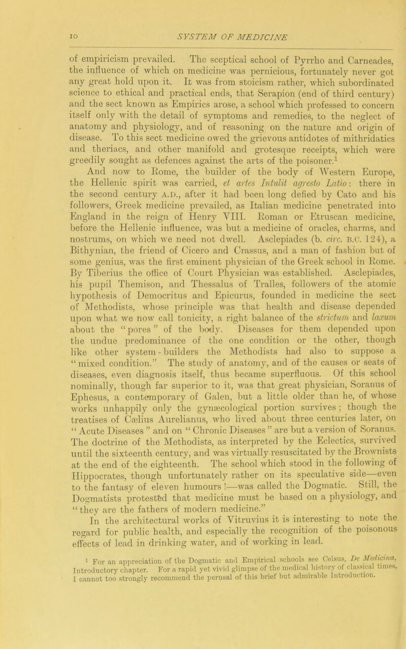 of empiricism prevailed. The sceptical school of Pyrrho and Carneades, the influence of which on medicine was pernicious, fortunately never got any great hold upon it. It was from stoicism rather, which subordinated science to ethical and practical ends, that Serapion (end of third century) and the sect known as Empirics arose, a school which professed to concern itself only with the detail of symptoms and remedies, to the neglect of anatomy and physiology, and of reasoning on the nature and origin of disease. To this sect medicine owed the grievous antidotes of mithridatics and theriacs, and other manifold and grotesque receipts, which were greedily sought as defences against the arts of the poisoner.1 And now to Rome, the builder of the body of Western Europe, the Hellenic spirit was carried, et artes Intulit agresto Latio: there in the second century a.d., after it had been long defied by Cato and his followers, Greek medicine prevailed, as Italian medicine penetrated into England in the reign of Henry VIII. Roman or Etruscan medicine, before the Hellenic influence, was but a medicine of oracles, charms, and nostrums, on which we need not dwell. Asclepiades (b. circ. B.c. 124), a Bithynian, the friend of Cicero and Crassus, and a man of fashion but of some genius, was the first eminent physician of the Greek school in Rome. By Tiberius the office of Court Physician was established. Asclepiades, his pupil Themison, and Thessalus of Tralles, followers of the atomic hypothesis of Democritus and Epicurus, founded in medicine the sect of Methodists, whose principle was that health and disease depended upon what we now call tonicity, a right balance of the stridum and laxum about the “ pores ” of the body. Diseases for them depended upon the undue predominance of the one condition or the other, though like other system - builders the Methodists had also to suppose a “ mixed condition.” The study of anatomy, and of the causes or seats of diseases, even diagnosis itself, thus became superfluous. Of this school nominally, though far superior to it, was that great physician, Soranus of Ephesus, a contemporary of Galen, but a little older than he, of whose works unhappily oidy the gynaecological portion survives; though the treatises of Caelius Aurelianus, who lived about three centuries later, on “ Acute Diseases ” and on “ Chronic Diseases ” are but a version of Soranus. The doctrine of the Methodists, as interpreted by the Eclectics, survived until the sixteenth century, and was virtually resuscitated by the Brownists at the end of the eighteenth. The school which stood in the following of Hippocrates, though unfortunately rather on its speculative side—even to the fantasy of eleven humours !—was called the Dogmatic. Still, the Dogmatists protested that medicine must be based on a physiolog3r, and “they are the fathers of modern medicine.” In the architectural works of Vitruvius it is interesting to note the regard for public health, and especially the recognition of the poisonous effects of lead in drinking water, and of working in lead. 1 For an appreciation of the Dogmatic and Empirical schools see Celsus, De Medicina, Introductory chapter. For a rapid yet vivid glimpse of the medical history of classical times, 1 cannot too strongly recommend the perusal of this brief but admirable Introduction.