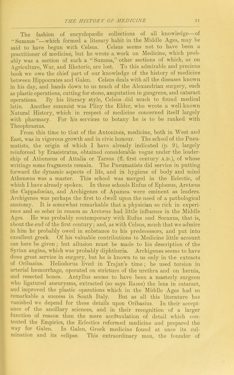 The fashion of encyclopaedic collections of all knowledge—of “ Summse ”—which formed a literary habit in the Middle Ages, may be said to have begun with Celsus. Celsus seems not to have been a practitioner of medicine, but he wrote a work on Medicine, which prob- ably was a section of such a “ Summa,” other sections of which, as on Agriculture, War, and Rhetoric, are lost. To this admirable and precious book we owe the chief part of our knowledge of the history of medicine between Hippocrates and Galen. Celsus deals with all the diseases known in his day, and hands down to us much of the Alexandrian surgery, such as plastic operations, cutting for stone, amputation in gangrene, and cataract operations. By his literary style, Celsus did much to found medical latin. Another summist was Pliny the Elder, who wrote a well-known Natural History, which in respect of medicine concerned itself largely with pharmacy. For his services to botany he is to be ranked with Theophrastus. From this time to that of the Antonines, medicine, both in West and East, was in vigorous growth and in civic honour. The school of the Pneu- matists, the origin of which I have already indicated (p. 9), largely reinforced by Erasistratus, obtained considerable vogue under the leader- ship of Atherueus of Attalia or Tarsus (fl. first century A.E.), of whose writings some fragments remain. The Pneumatists did service in putting forward the dynamic aspects of life, and in hygiene of body and mind Athenseus was a master. This school was merged in the Eclectic, of which 1 have already spoken. In these schools Rufus of Ephesus, Aretaeus the Cappadocian, and Archigenes of Apamea were eminent as leaders. Archigenes was perhaps the first to dwell upon the need of a pathological anatomy. It is somewhat remarkable that a physician so rich in experi- ence and so sober in reason as Aretaeus had little influence in the Middle Ages. He was probably contemporary with Rufus and Soranus, that is, about the end of the first century; and, as with Celsus, much that we admire in him he probably owed in substance to his predecessors, and put into excellent greek. Of his valuable contributions to Medicine little account can here be given ; but allusion must be made to his description of the Syrian angina, which was probably diphtheria. Archigenes seems to have done great service in surgery, but he is known to us only in the extracts of Oribasius. Heliodorus lived in Trajan’s time; he used torsion in arterial hemorrhage, operated on stricture of the urethra and on hernia, and resected bones. Antyllus seems to have been a masterly surgeon who ligatured aneurysms, extracted (so says Razes) the lens in cataract, and improved the plastic operations which in the Middle Ages had so remarkable a success in South Italy. But as all this literature has vanished we depend for these details upon Oribasius. In their accept- ance of the ancillary sciences, and in their recognition of a larger function of reason than the mere accumulation of detail which con- tented the Empirics, the Eclectics reformed medicine and prepared the way for Galen. In Galen, Greek medicine found at once its cul- mination and its eclipse. This extraordinary man, the founder of