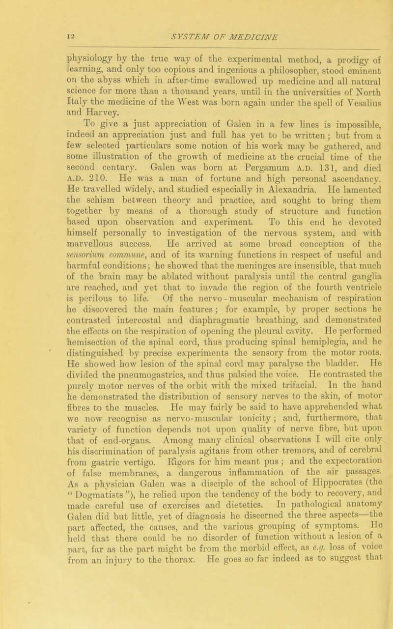 physiology by the true way of the experimental method, a prodigy of learning, and only too copious and ingenious a philosopher, stood eminent on the abyss which in after-time swallowed up medicine and all natural science for more than a thousand years, until in the universities of North Italy the medicine of the West was born again under the spell of Vesalius and Harvey. To give a just appreciation of Galen in a few lines is impossible, indeed an appreciation just and full has yet to be written; but from a few selected particulars some notion of his work may be gathered, and some illustration of the growth of medicine at the crucial time of the second century. Galen was born at Pergamum A.D. 131, and died A.D. 210. He was a man of fortune and high personal ascendancy. He travelled widely, and studied especially in Alexandria. He lamented the schism between theory and practice, and sought to bring them together by means of a thorough study of structure and function based upon observation and experiment. To this end he devoted himself personally to investigation of the nervous system, and with marvellous success. He arrived at some broad conception of the sensorium commune, and of its warning functions in respect of useful and harmful conditions; he showed that the meninges are insensible, that much of the brain may be ablated without paralysis until the central ganglia are reached, and yet that to invade the region of the fourth ventricle is perilous to life. Of the nervo - muscular mechanism of respiration he discovered the main features; for example, by proper sections he contrasted intercostal and diaphragmatic breathing, and demonstrated the effects on the respiration of opening the pleural cavity. He performed hemisection of the spinal cord, thus producing spinal hemiplegia, and he distinguished by precise experiments the sensory from the motor roots. He showed how lesion of the spinal cord may paralyse the bladder. He divided the pneumogastrics, and thus palsied the voice. He contrasted the purely motor nerves of the orbit with the mixed trifacial. In the hand he demonstrated the distribution of sensory nerves to the skin, of motor fibres to the muscles. He may fairly be said to have apprehended what we now recognise as nervo-muscular tonicity; and, furthermore, that variety of function depends not upon quality of nerve fibre, but upon that of end-organs. Among many clinical observations I will cite only his discrimination of paralysis agitans from other tremors, and of cerebral from gastric vertigo. Rigors for him meant pus; and the expectoration of false membranes, a dangerous inflammation of the air passages. As a physician Galen was a disciple of the school of Hippocrates (the “ Dogmatists ”), he relied upon the tendency of the body to recovery, and made careful use of exercises and dietetics. In pathological anatomy Galen did but little, yet of diagnosis he discerned the three aspects the part affected, the causes, and the various grouping of symptoms. He held that there could be no disorder of function without a lesion of a part, far as the part might be from the morbid effect, as e.g. loss of voice from an injury to the thorax. He goes so far indeed as to suggest that