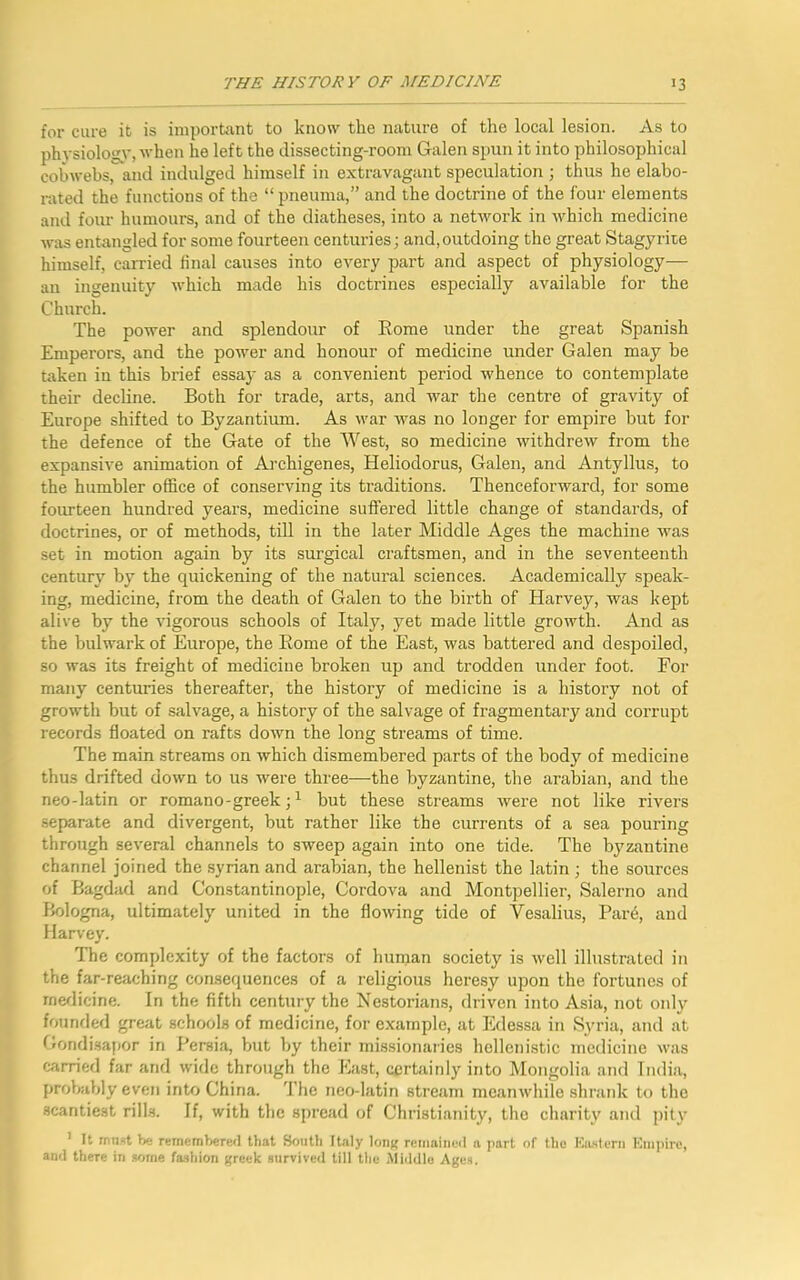 for cure it is important to know the nature of the local lesion. As to physiology,when he left the dissecting-room Galen spun it into philosophical cobwebs, and indulged himself in extravagant speculation ; thus he elabo- rated the functions of the “ pneuma,” and the doctrine of the four elements and four humours, and of the diatheses, into a network in which medicine was entangled for some fourteen centuries; and, outdoing the great Stagyrite himself, carried final causes into every part and aspect of physiology— an ingenuity which made his doctrines especially available for the Church. The power and splendour of Rome under the great Spanish Emperors, and the power and honour of medicine under Galen may be taken in this brief essay as a convenient period whence to contemplate their decline. Both for trade, arts, and war the centre of gravity of Europe shifted to Byzantium. As war was no longer for empire but for the defence of the Gate of the West, so medicine withdrew from the expansive animation of Archigenes, Heliodorus, Galen, and Antyllus, to the humbler office of conserving its traditions. Thenceforward, for some fourteen hundred years, medicine suffered little change of standards, of doctrines, or of methods, till in the later Middle Ages the machine was set in motion again by its surgical craftsmen, and in the seventeenth century by the quickening of the natural sciences. Academically speak- ing, medicine, from the death of Galen to the birth of Harvey, was kept alive by the vigorous schools of Italy, yet made little growth. And as the bulwark of Europe, the Rome of the East, was battered and despoiled, so was its freight of medicine broken up and trodden under foot. For many centuries thereafter, the history of medicine is a history not of growth but of salvage, a history of the salvage of fragmentary and corrupt records floated on rafts down the long streams of time. The main streams on which dismembered parts of the body of medicine thus drifted down to us were three—the byzantine, the arabian, and the neo-latin or romano-greek ■1 but these streams were not like rivers separate and divergent, but rather like the currents of a sea pouring through several channels to sweep again into one tide. The byzantine channel joined the Syrian and arabian, the hellenist the latin ; the sources of Bagdad and Constantinople, Cordova and Montpellier, Salerno and Bologna, ultimately united in the flowing tide of Vesalius, Pare, and Harvey. The complexity of the factors of human society is well illustrated in the far-reaching consequences of a religious heresy upon the fortunes of medicine. In the fifth century the Nestorians, driven into Asia, not only founded great schools of medicine, for example, at Edessa in Syria, and at Gondisapor in Persia, but by their missionaries hellenistic medicine was carried far and wide through the East, certainly into Mongolia and India, probably even into China. The neo-latin stream meanwhile shrank to the scantiest rills. If, with the spread of Christianity, the charity and pity 1 It must be remembered that South Italy long remained a part of the Eastern Empire, and there in some fashion greek survived till the Middle Ages.