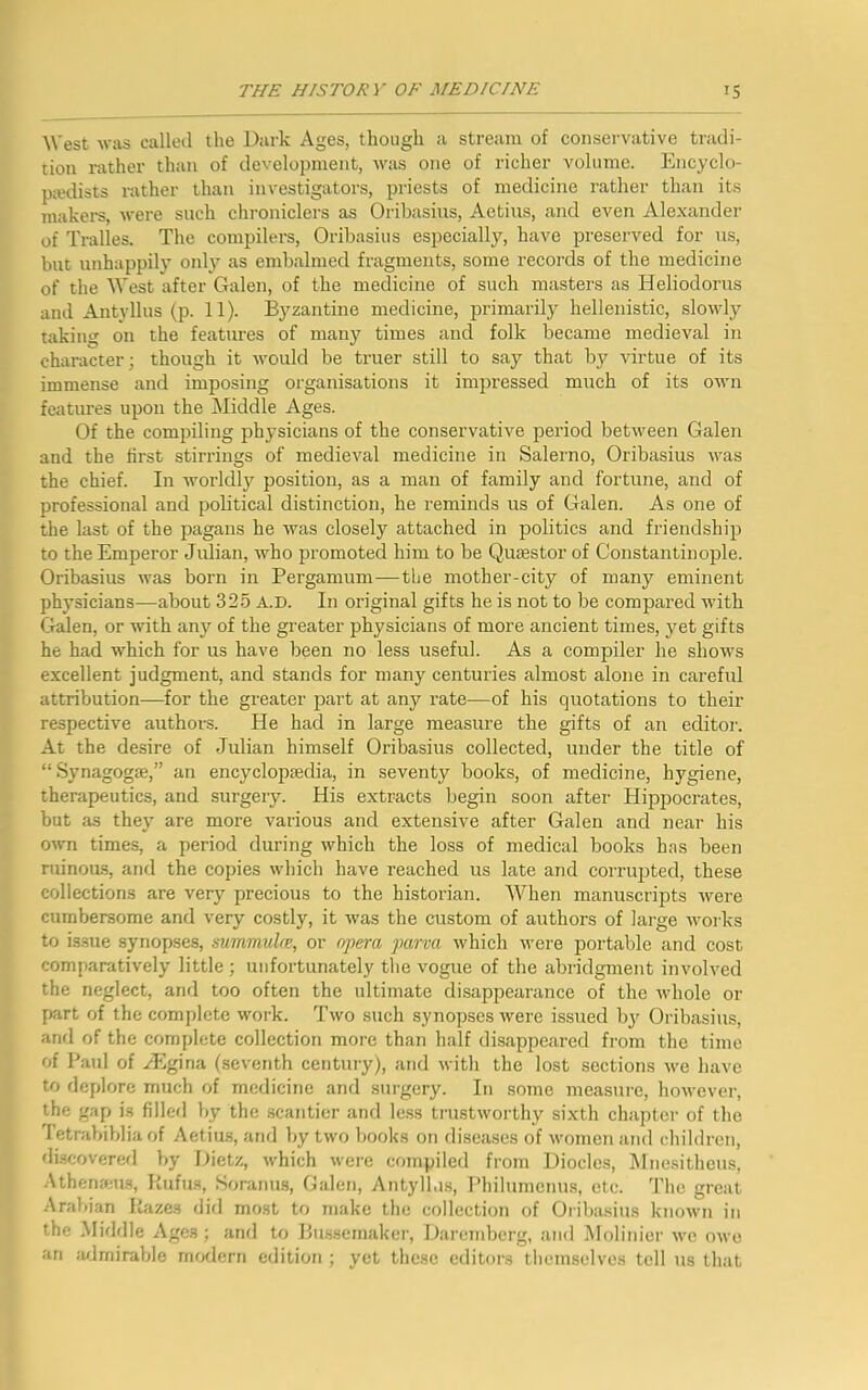 West was called the Dark Ages, though a stream of conservative tradi- tion rather than of development, was one of richer volume. Encyclo- pedists rather than investigators, priests of medicine rather than its makers, were such chroniclers as Oribasius, Aetius, and even Alexander of Tralles. The compilers, Oribasius especially, have preserved for us, but unhappily only as embalmed fragments, some records of the medicine of the West after Galen, of the medicine of such masters as Heliodorus and Antyllus (p. 11). Byzantine medicine, primarily hellenistic, slowly taking on the features of many times and folk became medieval in character; though it would be truer still to say that by virtue of its immense and imposing organisations it impressed much of its own features upon the Middle Ages. Of the compiling physicians of the conservative period between Galen and the first stirrings of medieval medicine in Salerno, Oribasius was the chief. In worldly position, as a man of family and fortune, and of professional and political distinction, he reminds us of Galen. As one of the last of the pagans he was closely attached in politics and friendship to the Emperor Julian, who promoted him to be Quaestor of Constantinople. Oribasius was born in Pergamum—the mother-city of many eminent physicians—about 325 A.D. In original gifts he is not to be compared with Galen, or with any of the greater physicians of more ancient times, yet gifts he had which for us have been no less useful. As a compiler he shows excellent judgment, and stands for many centuries almost alone in careful attribution—for the greater part at any rate—of his quotations to their respective authors. He had in large measure the gifts of an editor. At the desire of Julian himself Oribasius collected, under the title of “ Synagogse,” an encyclopedia, in seventy books, of medicine, hygiene, therapeutics, and surgery. His extracts begin soon after Hippocrates, but as they are more various and extensive after Galen and near his own times, a period during which the loss of medical books has been ruinous, and the copies which have reached us late and corrupted, these collections are very precious to the historian. When manuscripts were cumbersome and very costly, it was the custom of authors of large works to issue synopses, summuke, or opera parva which were portable and cost comparatively little ; unfortunately the vogue of the abridgment involved the neglect, and too often the ultimate disappearance of the whole or part of the complete work. Two such synopses were issued by Oribasius, and of the complete collection more than half disappeared from the time of Paul of yEgina (seventh century), and with the lost sections we have to deplore much of medicine and surgery. In some measure, however, the gap is filled by the scantier and less trustworthy sixth chapter of the Tetrabiblia of Aetius, and by two books on diseases of women and children, discovered by Dietz, which were compiled from Diodes, Mnesitheus, Atbenams, Rufus, Soranus, Galen, Antyllus, Philumenus, etc. The great Arabian Razes did most to make the collection of Oribasius known in the Middle Ages; and to Bussemaker, Daremberg, and Molinier we owe an admirable modern edition ; yet these editors themselves tell us that