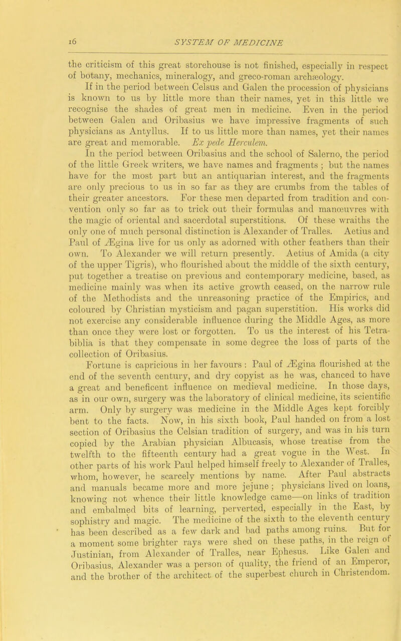 the criticism of this great storehouse is not finished, especially in respect of botany, mechanics, mineralogy, and greco-roman archaeology. If in the period between Celsus and Galen the procession of physicians is known to us by little more than their names, yet in this little we recognise the shades of great men in medicine. Even in the period between Galen and Oribasius we have impressive fragments of such physicians as Antyllus. If to us little more than names, yet their names are great and memorable. Ex pede Herculem. In the period between Oribasius and the school of Salerno, the period of the little Greek writers, we have names and fragments; but the names have for the most part but air antiquarian interest, and the fragments are only precious to us in so far as they are crumbs from the tables of their greater ancestors. For these men departed from tradition and con- vention only so far as to trick out their formulas and manoeuvres with the magic of oriental and sacerdotal superstitions. Of these wraiths the only one of much personal distinction is Alexander of Tralles. Aetius and Paul of HEgina live for us only as adorned with other feathers than their own. To Alexander we will return presently. Aetius of Amida (a city of the upper Tigris), who flourished about the middle of the sixth century, put together a treatise on previous and contemporary medicine, based, as medicine mainly was when its active growth ceased, on the narrow rule of the Methodists and the unreasoning practice of the Empirics, and coloured by Christian mysticism and pagan superstition. His works did not exercise any considerable influence during the Middle Ages, as more than once they were lost or forgotten. To us the interest of his Tetra- biblia is that they compensate in some degree the loss of parts of the collection of Oribasius. Fortune is capricious in her favours : Paul of HUgina flourished at the end of the seventh century, and dry copyist as he was, chanced to have a great and beneficent influence on medieval medicine. In those days, as in our own, surgery was the laboratory of clinical medicine, its scientific arm. Only by surgery was medicine in the Middle Ages kept forcibly bent to the facts. Now, in his sixth book, Paul handed on from a lost section of Oribasius the Celsian tradition of surgery, and was in his turn copied by the Arabian physician Albucasis, whose treatise from the twelfth to the fifteenth century had a great vogue in the West. In other parts of his work Paul helped himself freely to Alexander of Tralles, whom, however, he scarcely mentions by name. After Paul abstracts and manuals became more and more jejune; physicians lived on loans, knowing not whence their little knowledge came—on links of tradition and embalmed bits of learning, perverted, especially in the East, by sophistry and magic. The medicine of the sixth to the eleventh centuiy has been described as a few dark and bad paths among ruins. But for a moment some brighter rays were shed on these paths, in the reign of Justinian, from Alexander of Tralles, near Ephesus. Like Galen and Oribasius, Alexander was a person of quality, the friend of an Emperor, and the brother of the architect of the superbest church in Christendom.