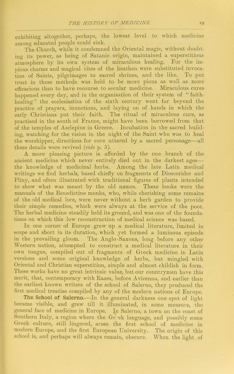 exhibiting altogether, perhaps, the lowest level to which medicine among educated people could sink. The Church, while it condemned the Oriental magic, without doubt- ing its power, as being of Satanic origin, maintained a superstitious atmosphere by its own system of miraculous healing. For the im- pious charms and magical rites of the heathen were substituted invoca- tion of Saints, pilgrimages to sacred shrines, and the like. To put trust in these methods was held to be more pious as well as more efficacious than to have recourse to secular medicine. Miraculous cures happened every day, and in the organisation of their system of “ faith- healing” the ecclesiastics of the sixth century went far beyond the practice of prayers, inunctions, and laying on of hands in which the early Christians put their faith. The ritual of miraculous cure, as practised in the south of France, might have been borrowed from that of the temples of Asclepius in Greece. Incubation in the sacred build- ing, watching for the vision in the night of the Saint who was to heal the worshipper, directions for cure uttered by a sacred personage—all these details were revived (vide p. 3). A more pleasing picture is afforded by the one branch of the ancient medicine which never entirely died out in the darkest ages— the knowledge of medicinal herbs. Among the late Latin medical writings we find herbals, based chiefly on fragments of Dioscorides and Pliny, and often illustrated with traditional figures of plants intended to show what was meant by the old names. These books were the manuals of the Benedictine monks, who, while cherishing some remains of the old medical lore, were never without a herb garden to provide their simple remedies, which were always at the service of the poor. The herbal medicine steadily held its ground, and was one of the founda- tions on which this low reconstruction of medical science was based. In one corner of Europe grew up a medical literature, limited in scope and short in its duration, which yet formed a luminous episode in the prevailing gloom. The Anglo-Saxons, long before any other Western nation, attempted to construct a medical literature in their own tongue, compiled out of fragments of Greek medicine in Latin versions and some original knowledge of herbs, but mingled with Oriental and Christian superstition, simple and almost childish in form. These works have no great intrinsic value, but our countrymen have this merit, that, contemporary with Hazes, before Avicenna, and earlier than the earliest known writers of the school of Salerno, they produced the first medical treatise compiled by any of the modern nations of Europe. The School of Salerno.—In the general darkness one spot of light became visible, and grew till it illuminated, in some measure, the general face of medicine in Europe. In Salerno, a town on the coast of Southern Italy, a region where the Greek language, and possibly some Greek culture, still lingered, arose the first school of medicine in modern Europe, and the first European University. The origin of this school i3, and perhaps will always remain, obscure. When the light of