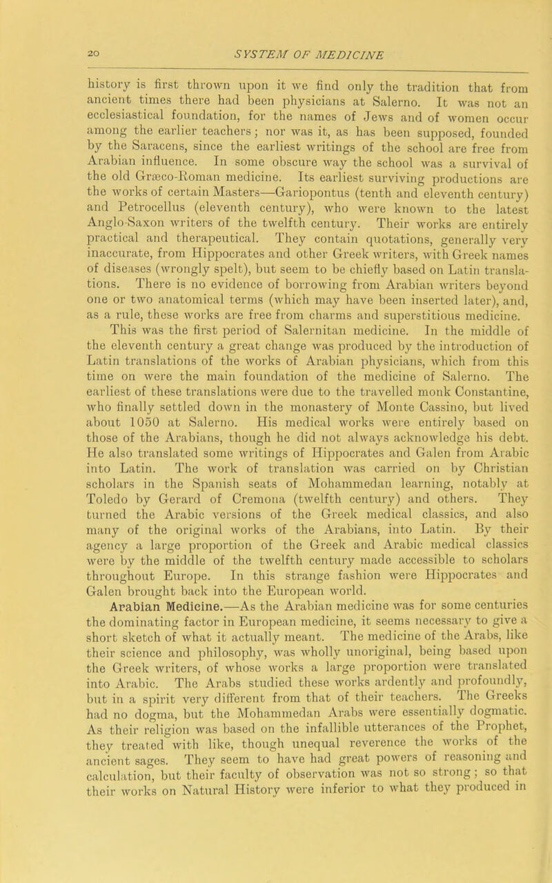 history is first thrown upon it we find only the tradition that from ancient times there had been physicians at Salerno. It Avas not an ecclesiastical foundation, for the names of JeAvs and of AATomen occur among the earlier teachers; nor was it, as has been supposed, founded by the Saracens, since the earliest Avritings of the school are free from Arabian influence. In some obscure way the school Avas a survival of the old Graeco-Roman medicine. Its earliest surviving productions are the works of certain Masters—Gariopontus (tenth and eleventh century) and Petrocellus (eleventh century), Avho were knoAvn to the latest Anglo-Saxon Avriters of the tAvelfth century. Their Avorks are entirely practical and therapeutical. They contain quotations, generally Arery inaccurate, from Hippocrates and other Greek writers, Avith Greek names of diseases (Avrongly spelt), but seem to be chiefly based on Latin transla- tions. There is no evidence of borrowing from Arabian Avriters beyond one or two anatomical terms (Avhich may have been inserted later), and, as a rule, these Avorks are free from charms and superstitious medicine. This was the first period of Salernitan medicine. In the middle of the eleventh century a great change Avas produced by the introduction of Latin translations of the Avorks of Arabian physicians, Avhich from this time on Avere the main foundation of the medicine of Salerno. The earliest of these translations were due to the travelled monk Constantine, who finally settled doAvn in the monastery of Monte Cassino, but lived about 1050 at Salerno. His medical works Avere entirely based on those of the Arabians, though he did not always acknowledge his debt. He also translated some Avritings of Hippocrates and Galen from Arabic into Latin. The Avork of translation was carried on by Christian scholars in the Spanish seats of Mohammedan learning, notably at Toledo by Gerard of Cremona (tAvelfth century) and others. They turned the Arabic versions of the Greek medical classics, and also many of the original Avorks of the Arabians, into Latin. By their agency a large proportion of the Greek and Arabic medical classics Avere by the middle of the twelfth century made accessible to scholars throughout Europe. In this strange fashion Avere Hippocrates and Galen brought back into the European world. Arabian Medicine.—As the Arabian medicine Avas for some centuries the dominating factor in European medicine, it seems necessary to give a short sketch of what it actually meant. The medicine of the Arabs, like their science and philosophy, Avas Avholly unoriginal, being based upon the Greek writers, of Avhose Avorks a large proportion Avere translated into Arabic. The Arabs studied these works ardently and profoundly, but in a spirit very different from that of their teachers. I he Greeks had no dogma, but the Mohammedan Arabs were essentially dogmatic. As their religion was based on the infallible utterances of the I rophet, they treated with like, though unequal reverence the works of the ancient sages. They seem to have had great poAvers of reasoning and calculation, but their faculty of observation was not so strong; so that their works on Natural History Avere inferior to Avhat they produced in