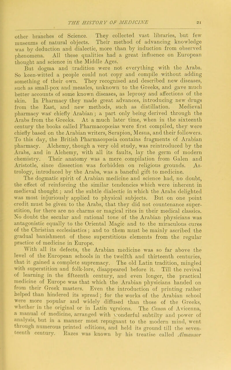 other branches of Science. They collected vast libraries, but few museums of natural objects. Their method of advancing knowledge was bv deduction and dialectic, more than by induction from observed phenomena. All these qualities had a great influence on European thought and science in the Middle Ages. But dogma and tradition were not everything with the Arabs. So keen-witted a people could not copy and compile without adding something of their own. They recognised and described new diseases, such as small-pox and measles, unknown to the Greeks, and gave much better accounts of some known diseases, as leprosy and affections of the skin. In Pharmacy they made great advances, introducing new drugs from the East, and new methods, such as distillation. Medieval pharmacy was chiefly Arabian; a part only being derived through the Arabs from the Greeks. At a much later time, when in the sixteenth century the books called Pharmacopoeias were first compiled, they were chiefly based on the Arabian writers, Serapion, Mesua, and their followers. To this day, the British Pharmacopoeia contains fragments of Arabian pharmacy. Alchemy, though a very old study, was reintroduced by the Arabs, and in Alchemy, with all its faults, lay the germ of modern chemistry. Their anatomy was a mere compilation from Galen and Aristotle, since dissection was forbidden on religious grounds. As- trology, introduced by the Arabs, was a baneful gift to medicine. The dogmatic spirit of Arabian medicine and science had, no doubt, the effect of reinforcing the similar tendencies which were inherent in medieval thought; and the subtle dialectic in which the Arabs delighted was most injuriously applied to physical subjects. But on one point credit must be given to the Arabs, that they did not countenance super- stition, for there are no charms or magical rites in their medical classics. No doubt the secular and rational tone of the Arabian physicians was antagonistic equally to the Oriental Magic and to the miraculous cures of the Christian ecclesiastics; and to them must be mainly ascribed the gradual banishment of these superstitious elements from the regular practice of medicine in Europe. M ith all its defects, the Arabian medicine was so far above the level of the European schools in the twelfth and thirteenth centuries, that it gained a complete supremacy. The old Latin tradition, mingled with superstition and folk-lore, disappeared before it. Till the revival of learning in the fifteenth century, and even longer, the practical medicine of Europe was that which the Arabian physicians handed on from their Greek masters. Even the introduction of printing rather helped than hindered its spread; for the works of the Arabian school were more popular and widely diffused than those of the Greeks, whether in the original or in Latin versions. The Canon of Avicenna, a manual of medicine, arranged with wonderful subtilty and power of analysis, but in a manner most repugnant to the modern mind, went through numerous printed editions, and held its ground till the seven- teenth century. Hazes was known by his treatise called Almaii&or