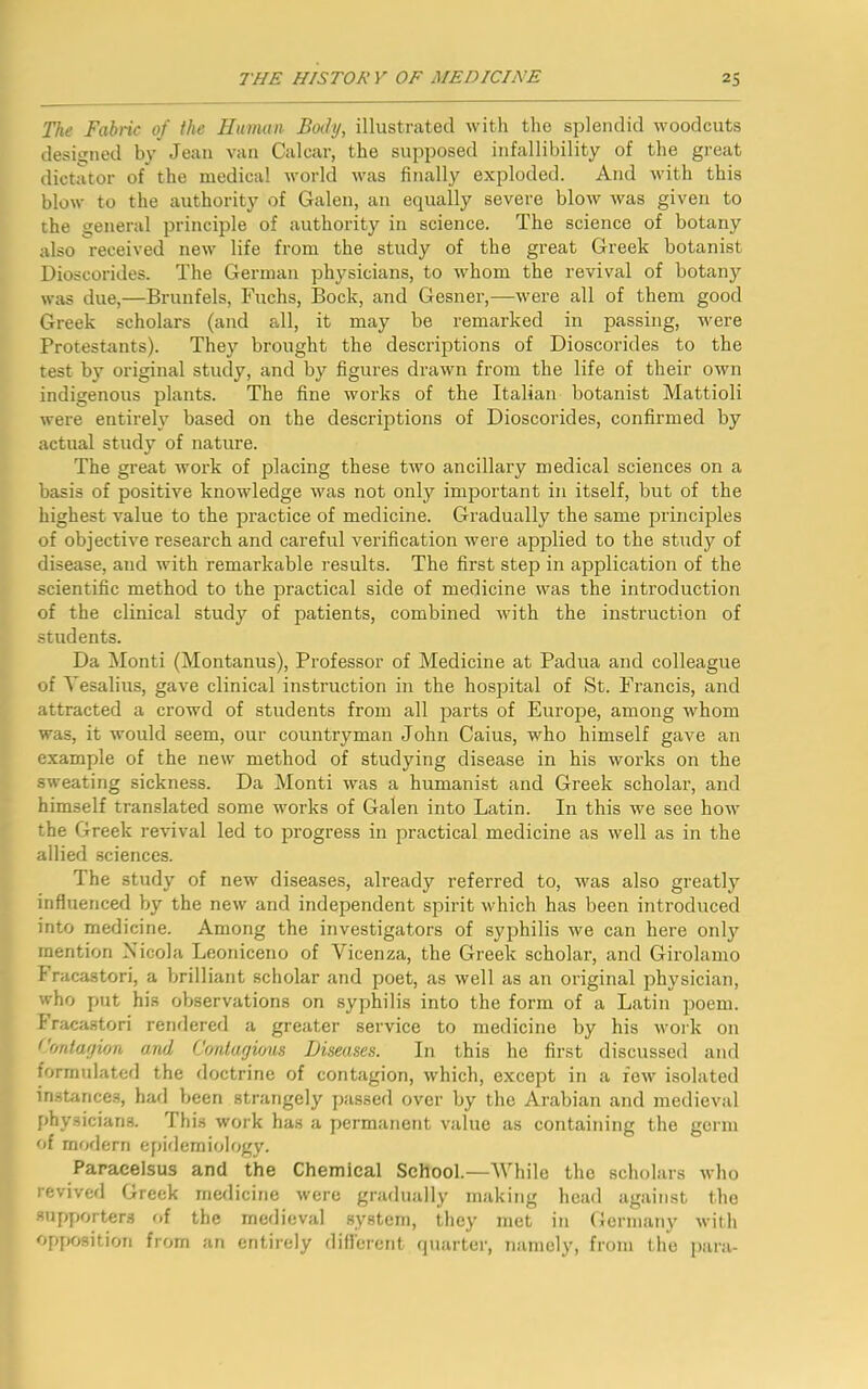 The Fabric of the Human Body, illustrated with the splendid woodcuts designed by Jean van Calcar, the supposed infallibility of the great dictator of the medical world was finally exploded. And with this blow to the authority of Galen, an equally severe blow was given to the general principle of authority in science. The science of botany also received new life from the study of the great Greek botanist Dioscorides. The German physicians, to whom the revival of botany was due,—Brunfels, Fuchs, Bock, and Gesner,—were all of them good Greek scholars (and all, it may be remarked in passing, were Protestants). They brought the descriptions of Dioscorides to the test by original study, and by figures drawn from the life of their own indigenous plants. The fine works of the Italian botanist Mattioli were entirely based on the descriptions of Dioscorides, confirmed by actual study of nature. The great work of placing these two ancillary medical sciences on a basis of positive knowledge was not only important in itself, but of the highest value to the practice of medicine. Gradually the same principles of objective research and careful verification were applied to the study of disease, and with remarkable results. The first step in application of the scientific method to the practical side of medicine was the introduction of the clinical study of patients, combined with the instruction of students. Da Monti (Montanus), Professor of Medicine at Padua and colleague of Yesalius, gave clinical instruction in the hospital of St. Francis, and attracted a crowd of students from all parts of Europe, among whom was, it would seem, our countryman John Caius, who himself gave an example of the new method of studying disease in his works on the sweating sickness. Da Monti was a humanist and Greek scholar, and himself translated some works of Galen into Latin. In this we see how the Greek revival led to progress in practical medicine as well as in the allied sciences. The study of new diseases, already referred to, was also greatly influenced by the new and independent spirit which has been introduced into medicine. Among the investigators of syphilis we can here only mention Nicola Leoniceno of Vicenza, the Greek scholar, and Girolamo Fracastori, a brilliant scholar and poet, as well as an original physician, who put his observations on syphilis into the form of a Latin poem. Fracastori rendered a greater service to medicine by his work on Contagion and Contagious Diseases. In this he first discussed and formulated the doctrine of contagion, which, except in a few isolated instances, had been strangely passed over by the Arabian and medieval physicians. This work has a permanent value as containing the germ of modern epidemiology. Paracelsus and the Chemical School.—While the scholars who revived Greek medicine were gradually making head against the supporters of the medieval system, they met in Germany with opposition from an entirely different quarter, namely, from the para-