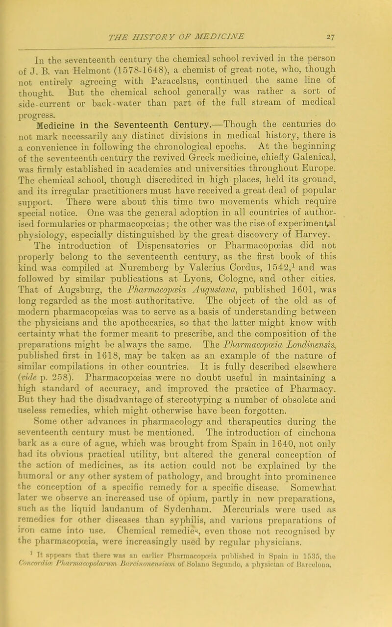 In the seventeenth century the chemical school revived in the person of J. B. van Helmont (1578-1648), a chemist of great note, who, though not entirely agreeing with Paracelsus, continued the same line of thought. But the chemical school generally was rather a sort of side-current or back-water than part of the full stream of medical progress. Medicine in the Seventeenth Century.—Though the centuries do not mark necessarily any distinct divisions in medical history, there is a convenience in following the chronological epochs. At the beginning of the seventeenth century the revived Greek medicine, chiefly Galenical, was firmly established in academies and universities throughout Europe. The chemical school, though discredited in high places, held its ground, and its irregular practitioners must have received a great deal of popular support. There were about this time two movements which require special notice. One was the general adoption in all countries of author- ised formulai’ies or pharmacopoeias; the other was the rise of experimental physiology, especially distinguished by the great discovery of Harvey. The introduction of Dispensatories or Pharmacopoeias did not properly belong to the seventeenth century, as the first book of this kind was compiled at Nuremberg by Valerius Cordus, 1542,1 and was followed by similar publications at Lyons, Cologne, and other cities. That of Augsburg, the Pharmacopoeia Augustana, published 1601, was long regarded as the most authoritative. The object of the old as of modern pharmacopoeias was to serve as a basis of understanding between the physicians and the apothecaries, so that the latter might know with certainty what the former meant to prescribe, and the composition of the preparations might be always the same. The Pharmacopoeia Londinensis, published first in 1618, may be taken as an example of the nature of similar compilations in other countries. It is fully described elsewhere (vide p. 258). Pharmacopoeias were no doubt useful in maintaining a high standard of accuracy, and improved the practice of Pharmacy. But they had the disadvantage of stereotyping a number of obsolete and useless remedies, which might otherwise have been forgotten. Some other advances in pharmacology and therapeutics doming the seventeenth century must be mentioned. The introduction of cinchona bark as a cure of ague, which was brought from Spain in 1640, not only had its obvious practical utility, but altered the general conception of the action of medicines, as its action could not be explained by the humoral or any other system of pathology, and brought into prominence the conception of a specific remedy for a specific disease. Somewhat later we observe an increased use of opium, partly in new preparations, such as the liquid laudanum of Sydenham. Mercurials were used as remedies for other diseases than syphilis, and various preparations of iron came into use. Chemical remedies, even those not recognised by the pharmacopoeia, were increasingly used by regular physicians. 1 It appears that there was an earlier Pharmacopoeia published in Spain in 1535, the (''mcordiufi I'hnrmawpolcmim JJcrcinonensium of Solano Segmulo, a physician of Barcelona,