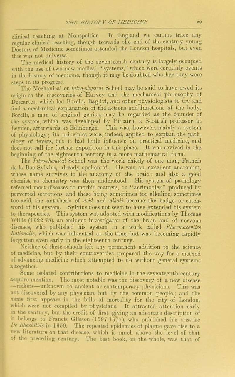 clinical teaching at Montpellier. In England we cannot trace any regular clinical teaching, though towards the end of the century young Doctors of Medicine sometimes attended the London hospitals, but even this was not universal. The medical history of the seventeenth century is largely occupied with the use of two new medical “systems,” which were certainly events in the history of medicine, though it may be doubted whether they were steps in its progress. The Mechanical or Iatro-physical School may be said to have owed its origin to the discoveries of Harvey and the mechanical philosophy of Descartes, which led Borelli, Baglivi, and other physiologists to try and find a mechanical explanation of the actions and functions of the body. Borelli, a man of original genius, may be regarded as the founder of the system, which was developed by Pitcairn, a Scottish professor at Leyden, afterwards at Edinburgh. This was, however, mainly a system of physiology; its principles were, indeed, applied to explain the path- ology of fevers, but it had little influence on practical medicine, and does not call for further exposition in this place. It was revived in the beginning of the eighteenth century in a more mathematical form. The Iatro-chemical School was the work chiefly of one man, Prancis de la Boe Sylvius, already spoken of. He was an excellent anatomist, whose name survives in the anatomy of the brain; and also a good chemist, as chemistry was then understood. His system of pathology referred most diseases to morbid matters, or “acrimonies” produced by perverted secretions, and these being sometimes too alkaline, sometimes too acid, the antithesis of acid and alkali became the badge- or catch- word of his system. Sylvius does not seem to have extended his system to therapeutics. This system was adopted with modifications by Thomas Willis (1622-75), an eminent investigator of the brain and of nervous diseases, who published his system in a work called Pharmaceulice Bationalis, which was influential at the time, but was becoming rapidly forgotten even early in the eighteenth century. Neither of these schools left any permanent addition to the science of medicine, but by their controversies prepared the way for a method of advancing medicine -which attempted to do without general systems altogether. Some isolated contributions to medicine in the seventeenth century acquire mention. '1 he most notable was the discovery of a new disease —rickets—unknown to ancient or contemporary physicians. This was not discovered by any physician, but by the common people ; and the name first appears in the bills of mortality for the city of London, which were not compiled by physicians. It attracted attention early in the century, but the credit of first giving an adequate description of it belongs to Francis Glisson (1597-16^7), who published his treatise I)e Ithachitide in 1650. The repeated epidemics of plague gave rise to a new literature on that disease, which is much above the level of that of the preceding century. The best book, on the whole, was that of