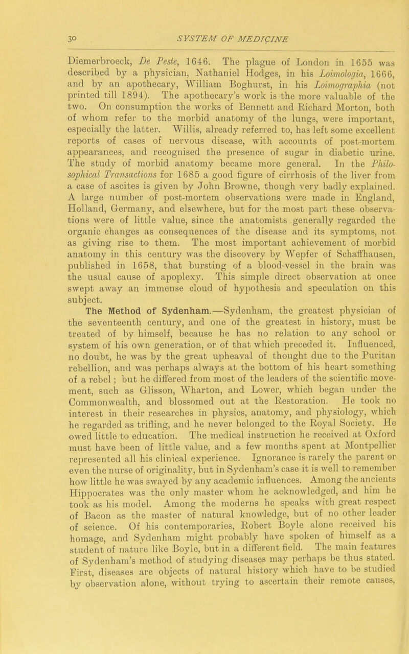 Diemerbroeck, De Peste, 1646. The plague of London in 1655 was described by a physician, Nathaniel Hodges, in his Loimologia, 1666, and by an apothecary, William Boghurst, in his Loimographia (not printed till 1894). The apothecary’s work is the more valuable of the two. On consumption the works of Bennett and Richard Morton, both of whom refer to the morbid anatomy of the lungs, were important, especially the latter. Willis, already referred to, has left some excellent reports of cases of nervous disease, with accounts of post-mortem appearances, and recognised the presence of sugar in diabetic urine. The study of morbid anatomy became more general. In the Philo- sophical Transactions for 1685 a good figure of cirrhosis of the liver from a case of ascites is given by John Browne, though very badly explained. A large number of post-mortem observations were made in England, Holland, Germany, and elsewhere, but for the most part these observa- tions were of little value, since the anatomists generally regarded the organic changes as consequences of the disease and its symptoms, not as giving rise to them. The most important achievement of morbid anatomy in this century was the discovery by Wepfer of Schaffhausen, published in 1658, that bursting of a blood-vessel in the brain was the usual cause of apoplexy. This simple direct observation at once swept away an immense cloud of hypothesis and speculation on this subject. The Method of Sydenham.—Sydenham, the greatest physician of the seventeenth century, and one of the greatest in history, must be treated of by himself, because he has no relation to any school or system of his own generation, or of that which preceded it. Influenced, no doubt, he was by the great upheaval of thought due to the Puritan rebellion, and was perhaps always at the bottom of his heart something of a rebel; but he differed from most of the leaders of the scientific move- ment, such as Glisson, Wharton, and Lower, which began under the Commonwealth, and blossomed out at the Restoration. Lie took no interest in their researches in physics, anatomy, and physiology, which he regarded as trifling, and he never belonged to the Royal Society. He owed little to education. The medical instruction he received at Oxford must have been of little value, and a few months spent at Montpellier represented all his clinical experience. Ignorance is rarely the parent or even the nurse of originality, but in Sydenham’s case it is well to remember how little he was swayed by any academic influences. Among the ancients Hippocrates was the only master whom he acknowledged, and him he took as his model. Among the moderns he speaks with great respect of Bacon as the master of natural knowledge, but of no other leader of science. Of his contemporaries, Robert Boyle alone received his homage, and Sydenham might probably have spoken of himself as a student of nature like Boyle, but in a different field. The main features of Sydenham’s method of studying diseases may perhaps be thus stated. First, diseases are objects of natural history which have to be studied by observation alone, without trying to ascertain their remote causes,