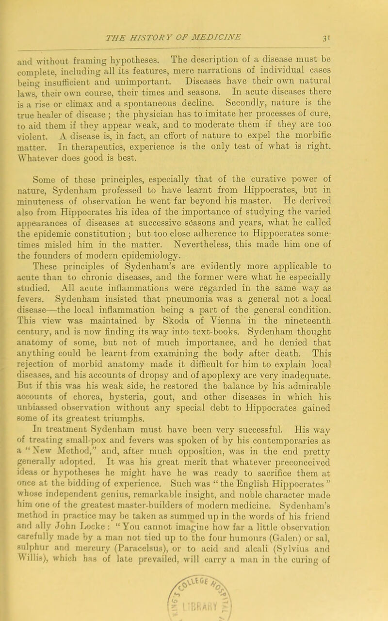 and without framing hypotheses. The description of a disease must be complete, including all its features, mere narrations of individual cases beitiit insufficient and unimportant. Diseases have their own natural laws, their own course, their times and seasons. In acute diseases there is a rise or climax and a spontaneous decline. Secondly, nature is the true healer of disease; the physician has to imitate her processes of cure, to aid them if they appear weak, and to moderate them if they are too violent. A disease is, in fact, an effort of nature to expel the morbific matter. In therapeutics, experience is the only test of what is right. Whatever does good is best. Some of these principles, especially that of the curative power of nature, Sydenham professed to have learnt from Hippocrates, but in minuteness of observation he went far beyond his master. He derived also from Hippocrates his idea of the importance of studying the varied appearances of diseases at successive seasons and years, what he called the epidemic constitution; but too close adherence to Hippocrates some- times misled him in the matter. Nevertheless, this made him one of the founders of modern epidemiology. These principles of Sydenham’s are evidently more applicable to acute than to chronic diseases, and the former were what he especially studied. All acute inflammations were regarded in the same way as fevers. Sydenham insisted that pneumonia was a general not a local disease—the local inflammation being a part of the general condition. This view was maintained by Skoda of Vienna in the nineteenth century, and is now finding its way into text-books. Sydenham thought anatomy of some, but not of much importance, and he denied that anything could be learnt from examining the body after death. This rejection of morbid anatomy made it difficult for him to explain local diseases, and his accounts of dropsy and of apoplexy are very inadequate. But if this was his weak side, he restored the balance by his admirable accounts of chorea, hysteria, gout, and other diseases in which his unbiassed observation without any special debt to Hippocrates gained some of its greatest triumphs. In treatment Sydenham must have been very successful. His way of treating small-pox and fevers was spoken of by his contemporaries as a “New Method,” and, after much opposition, was in the end pretty generally adopted. It was his great merit that whatever preconceived ideas or hypotheses he might have he was ready to sacrifice them at once at the bidding of experience. Such was “ the English Hippocrates ” whose independent genius, remarkable insight, and noble character made him one of the greatest master-builders of modern medicine. Sydenham’s method in practice may be taken as summed up in the words of his friend and ally John Locke : “You cannot imagine how far a little observation carefully made by a man not tied up to the four humours (Galen) or sal, sulphur and mercury (Paracelsus), or to acid and alcali (Sylvius and Willis), which has of late prevailed, will carry a man in the curing of