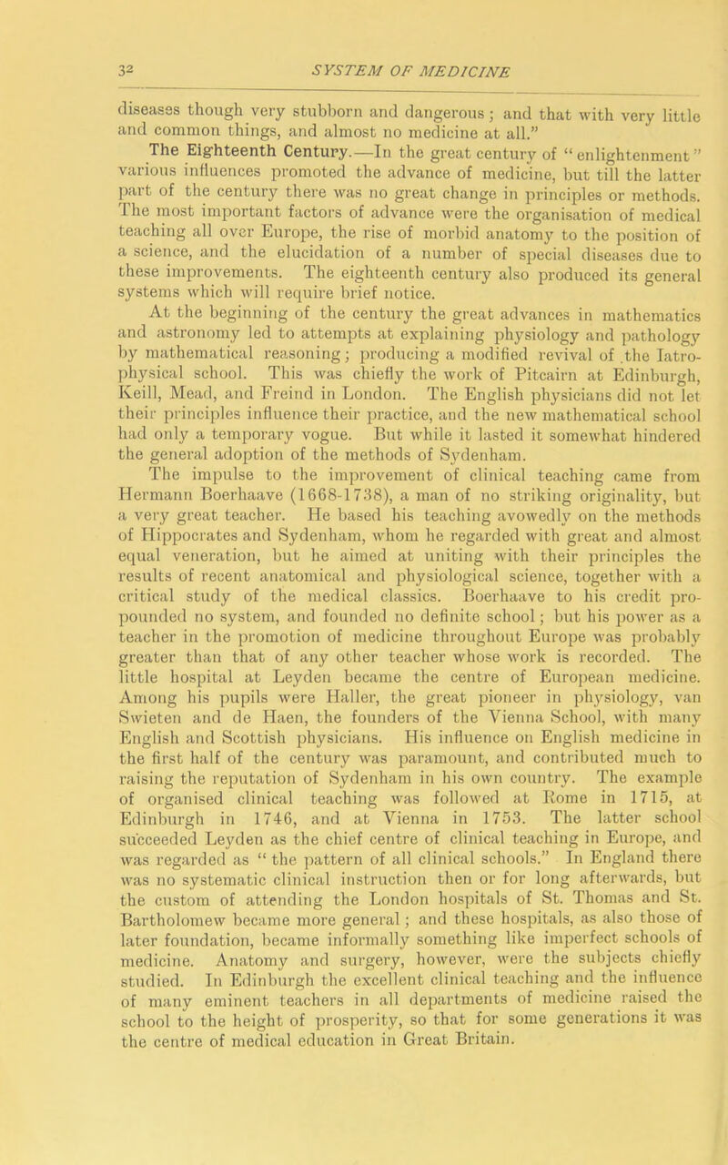 diseases though very stubborn and dangerous; and that with very little and common things, and almost no medicine at all.” The Eighteenth Century.—In the great century of “ enlightenment ” various influences promoted the advance of medicine, but till the latter part of the century there was no great change in principles or methods. The most important factors of advance were the organisation of medical teaching all over Europe, the rise of morbid anatomy to the position of a science, and the elucidation of a number of special diseases due to these improvements. The eighteenth century also produced its general systems which will require brief notice. At the beginning of the century the great advances in mathematics and astronomy led to attempts at explaining physiology and pathology by mathematical reasoning; producing a modified revival of .the Iatro- physical school. This was chiefly the work of Pitcairn at Edinburgh, Keill, Mead, and Freind in London. The English physicians did not let their principles influence their practice, and the new mathematical school had only a temporary vogue. But while it lasted it somewhat hindered the general adoption of the methods of Sydenham. The impulse to the improvement of clinical teaching came from Hermann Boerhaave (1668-1738), a man of no striking originality, but a very great teacher. He based his teaching avowedly on the methods of Hippocrates and Sydenham, whom he regarded with great and almost equal veneration, but he aimed at uniting with their principles the results of recent anatomical and physiological science, together with a critical study of the medical classics. Boerhaave to his credit pro- pounded no system, and founded no definite school; but his power as a teacher in the promotion of medicine throughout Europe was probably greater than that of any other teacher whose work is recorded. The little hospital at Leyden became the centre of European medicine. Among his pupils were Haller, the great pioneer in physiology, van Swieten and de Haen, the founders of the Vienna School, with many English and Scottish physicians. His influence on English medicine in the first half of the century was paramount, and contributed much to raising the reputation of Sydenham in his own country. The example of organised clinical teaching was followed at Rome in 1715, at Edinburgh in 1746, and at Vienna in 1753. The latter school succeeded Leyden as the chief centre of clinical teaching in Europe, and was regarded as “ the pattern of all clinical schools.” In England there was no systematic clinical instruction then or for long afterwards, but the custom of attending the London hospitals of St. Thomas and St. Bartholomew became more general; and these hospitals, as also those of later foundation, became informally something like imperfect schools of medicine. Anatomy and surgery, however, were the subjects chiefly studied. In Edinburgh the excellent clinical teaching and the influence of many eminent teachers in all departments of medicine raised the school to the height of prosperity, so that for some generations it was the centre of medical education in Great Britain.