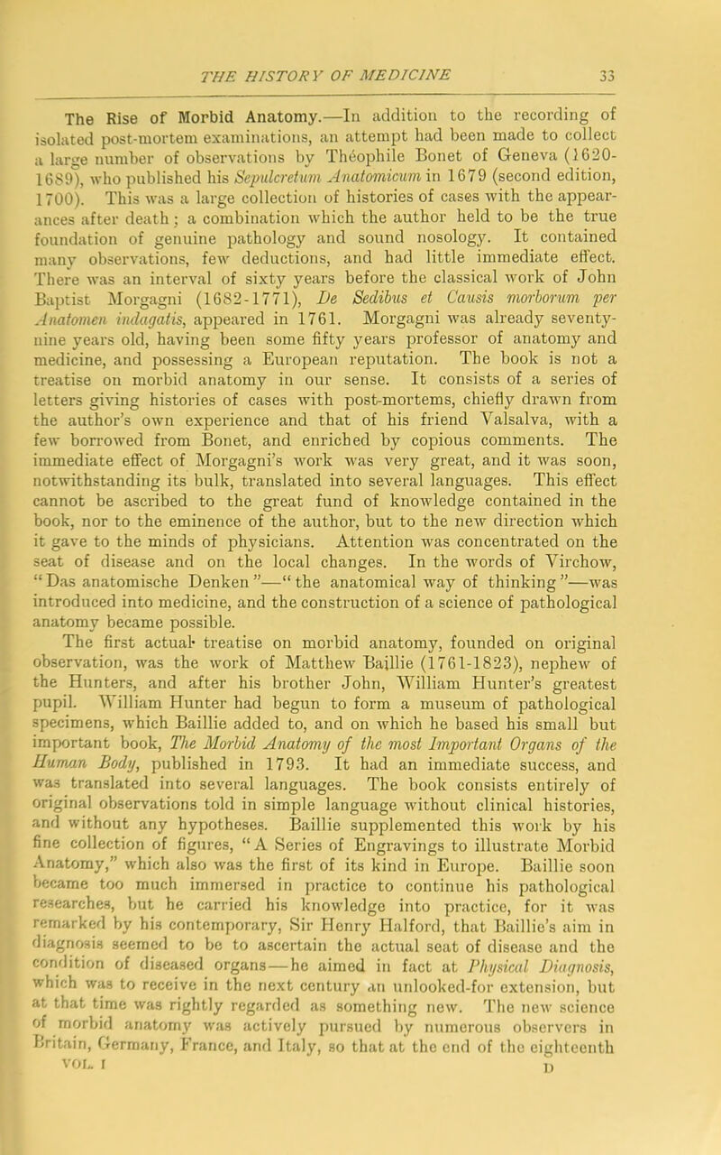 -* ■> The Rise of Morbid Anatomy.—In addition to the recording of isolated post-mortom examinations, an attempt had been made to collect a large number of observations by Theophile Bonet of Geneva (1620- 1689), who published his Sepulcretum Anatomicum in 1679 (second edition, 1700). This was a large collection of histories of cases with the appear- ances after death; a combination which the author held to be the true foundation of genuine pathology and sound nosology. It contained many observations, few deductions, and had little immediate effect. There was an interval of sixty years before the classical work of John Baptist Morgagni (1682-1771), De Sedibus et Causis morborum per Anatomen indagatis, appeared in 1761. Morgagni was already seventy- nine years old, having been some fifty years professor of anatomy and medicine, and possessing a European reputation. The book is not a treatise on morbid anatomy in our sense. It consists of a series of letters giving histories of cases with post-mortems, chiefly drawn from the author’s own experience and that of his friend Valsalva, with a few borrowed from Bonet, and enriched by copious comments. The immediate effect of Morgagni’s work was very great, and it was soon, notwithstanding its bulk, translated into several languages. This effect cannot be ascribed to the great fund of knowledge contained in the book, nor to the eminence of the author, but to the new direction which it gave to the minds of physicians. Attention was concentrated on the seat of disease and on the local changes. In the words of Virchow, “ Das anatomische Denken ”—“ the anatomical way of thinking ”—was introduced into medicine, and the construction of a science of pathological anatomy became possible. The first actual* treatise on morbid anatomy, founded on original observation, was the work of Matthew Bajllie (1761-1823), nephew of the Hunters, and after his brother John, William Hunter’s greatest pupil. William Hunter had begun to form a museum of pathological specimens, which Baillie added to, and on which he based his small but important book, The Morbid Anatomy of the most Important Organs of the Human Body, published in 1793. It had an immediate success, and was translated into several languages. The book consists entirely of original observations told in simple language without clinical histories, and without any hypotheses. Baillie supplemented this work by his fine collection of figures, “ A Series of Engravings to illustrate Morbid Anatomy,” which also was the first of its kind in Europe. Baillie soon became too much immersed in practice to continue his pathological researches, but he carried his knowledge into practice, for it was remarked by his contemporary, Sir Henry Halford, that Baillie’s aim in diagnosis seemed to be to ascertain the actual seat of disease and the condition of diseased organs—he aimed in fact at Physical Diagnosis, which was to receive in the next century an unlooked-for extension, but at that time was rightly regarded as something new. The new science of morbid anatomy was actively pursued by numerous observers in Britain, Germany, France, and Italy, so that at the end of the eighteenth