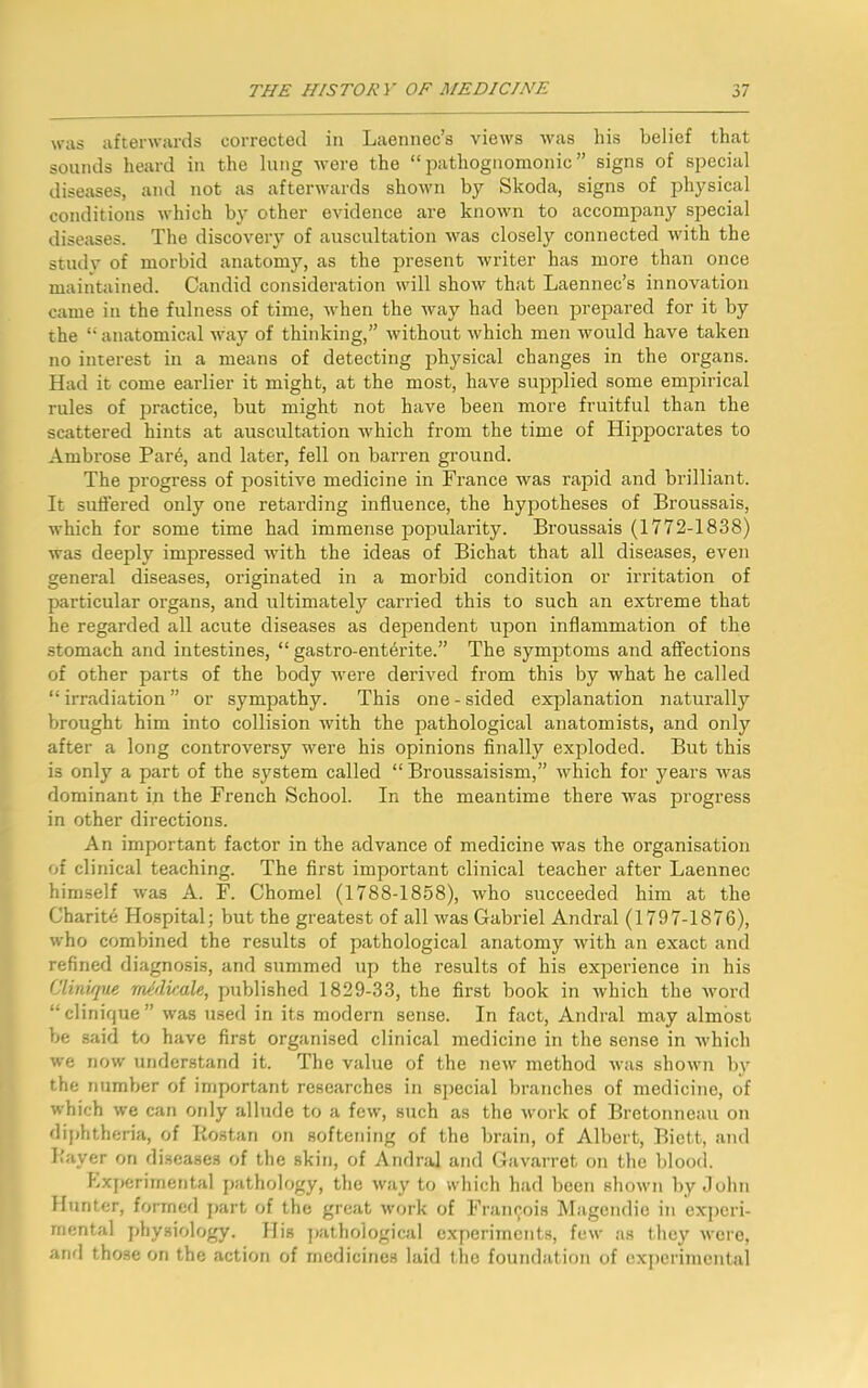 was afterwards corrected in Laennec’s views was his belief that sounds heard in the lung were the “pathognomonic” signs of special diseases, and not as afterwards shown by Skoda, signs of physical conditions which by other evidence are known to accompany special diseases. The discovery of auscultation was closely connected with the study of morbid anatomy, as the present writer has more than once maintained. Candid consideration will show that Laennec’s innovation came in the fulness of time, when the way had been prepared for it by the “anatomical way of thinking,” without which men would have taken no interest in a means of detecting physical changes in the organs. Had it come earlier it might, at the most, have supplied some empirical rules of practice, but might not have been more fruitful than the scattered hints at auscultation which from the time of Hippocrates to Ambrose Pare, and later, fell on barren ground. The progress of positive medicine in France was rapid and brilliant. It suffered only one retarding influence, the hypotheses of Broussais, which for some time had immense popularity. Broussais (1772-1838) was deeply impressed with the ideas of Bichat that all diseases, even general diseases, originated in a morbid condition or irritation of particular organs, and ultimately carried this to such an extreme that he regarded all acute diseases as dependent upon inflammation of the stomach and intestines, “ gastro-entbrite.” The symptoms and affections of other parts of the body were derived from this by what he called “ irradiation ” or sympathy. This one - sided explanation naturally brought him into collision with the pathological anatomists, and only after a long controversy were his opinions finally exploded. But this is only a part of the system called “ Broussaisism,” which for years was dominant in the French School. In the meantime there was progress in other directions. An important factor in the advance of medicine was the organisation of clinical teaching. The first important clinical teacher after Laennec himself was A. F. Chomel (1788-1858), who succeeded him at the Charite Hospital; but the greatest of all was Gabriel Andral (1797-1876), who combined the results of pathological anatomy with an exact and refined diagnosis, and summed up the results of his experience in his Clinique mldicale, published 1829-33, the first book in Avhich the word “ clinique ” was used in its modern sense. In fact, Andral may almost be said to have first organised clinical medicine in the sense in which we now understand it. The value of the new method was shown by the number of important researches in special branches of medicine, of which we can ordy allude to a few, such as the work of Bretonneau on diphtheria, of Rostan on softening of the brain, of Albert, Biett, and Raver on diseases of the skin, of Andral and Gavarret on the blood. Experimental pathology, the way to which had been shown by John Hunter, formed part of the great work of Francois Magendio in experi- mental physiology. His pathological experiments, few as they were, and those on the action of medicines laid the foundation of experimental