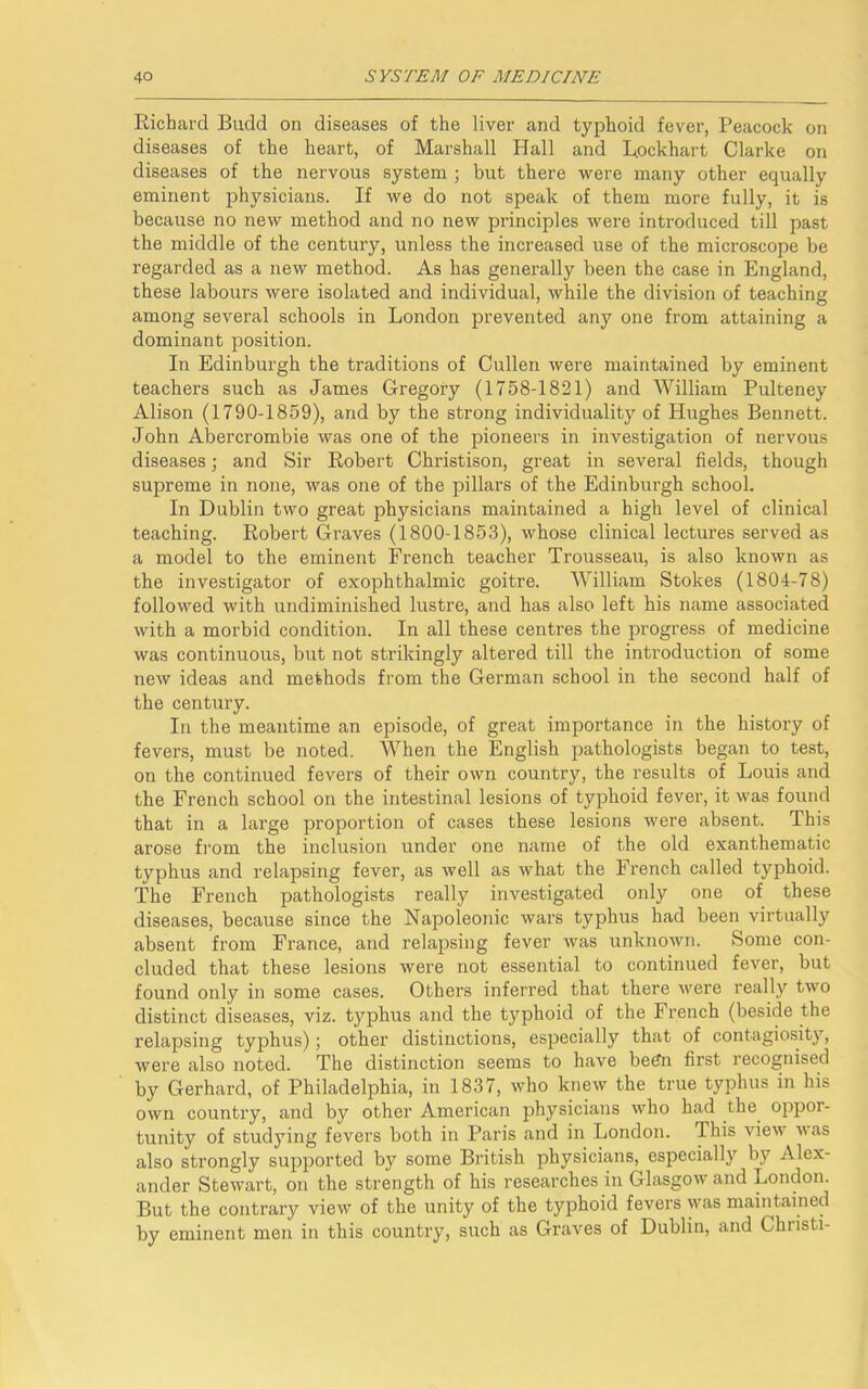 Richard Budd on diseases of the liver and typhoid fever, Peacock on diseases of the heart, of Marshall Hall and Lockhart Clarke on diseases of the nervous system ; but there were many other equally eminent physicians. If we do not speak of them more fully, it is because no new method and no new principles were introduced till past the middle of the century, unless the increased use of the microscope be regarded as a new method. As has generally been the case in England, these labours were isolated and individual, while the division of teaching among several schools in London prevented any one from attaining a dominant position. In Edinburgh the traditions of Cullen were maintained by eminent teachers such as James Gregory (1758-1821) and William Pulteney Alison (1790-1859), and by the strong individuality of Hughes Bennett. John Abercrombie was one of the pioneers in investigation of nervous diseases; and Sir Robert Christison, great in several fields, though supreme in none, was one of the pillars of the Edinburgh school. In Dublin two great physicians maintained a high level of clinical teaching. Robert Graves (1800-1853), whose clinical lectures served as a model to the eminent French teacher Trousseau, is also known as the investigator of exophthalmic goitre. William Stokes (1804-78) followed with undiminished lustre, and has also left his name associated with a morbid condition. In all these centres the progress of medicine was continuous, but not strikingly altered till the introduction of some new ideas and methods from the German school in the second half of the century. In the meantime an episode, of great importance in the history of fevers, must be noted. When the English pathologists began to test, on the continued fevers of their own country, the results of Louis and the French school on the intestinal lesions of typhoid fever, it was found that in a large proportion of cases these lesions were absent. This arose from the inclusion under one name of the old exanthematic typhus and relapsing fever, as well as what the French called typhoid. The French pathologists really investigated only one of these diseases, because since the Napoleonic wars typhus had been virtually absent from France, and relapsing fever was unknown. Some con- cluded that these lesions were not essential to continued fever, but found only in some cases. Others inferred that there were really two distinct diseases, viz. typhus and the typhoid of the French (beside the relapsing typhus); other distinctions, especially that of contagiosity, were also noted. The distinction seems to have been first recognised by Gerhard, of Philadelphia, in 1837, who knew the true typhus in his own country, and by other American physicians who had the oppor- tunity of studying fevers both in Paris and in London. This view was also strongly supported by some British physicians, especially by Alex- ander Stewart, on the strength of his researches in Glasgow and London. But the contrary view of the unity of the typhoid fevers was maintained by eminent men in this country, such as Graves of Dublin, and Christi-