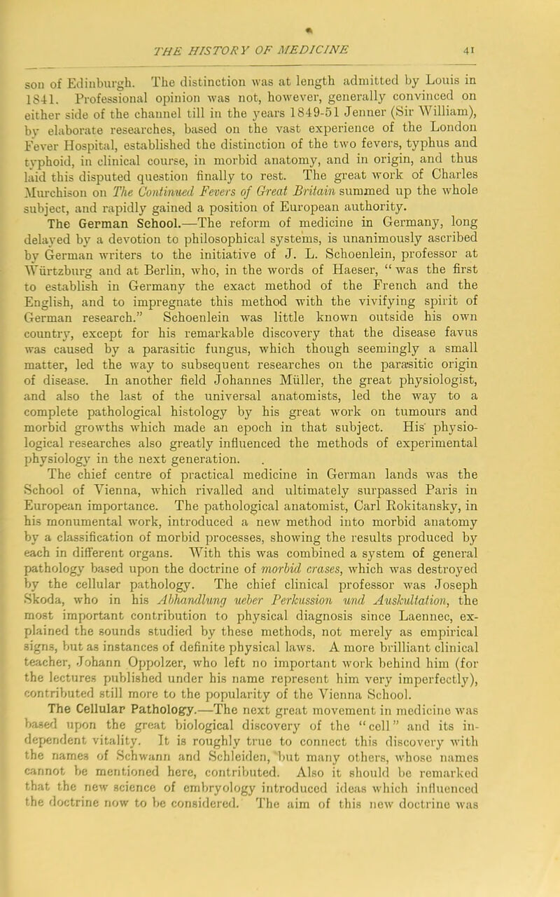 son of Edinburgh. The distinction was at length admitted by Louis in 1841. Professional opinion was not, however, generally convinced on either side of the channel till in the years 1849-51 Jenner (Sir William), bv elaborate researches, based on the vast experience of the London Fever Hospital, established the distinction of the two fevers, typhus and tvphoid, in clinical course, in morbid anatomy, and in origin, and thus laid this disputed question finally to rest. The great work of Charles Murchison on The Continued Fevers of Great Britain summed up the whole subject, and rapidly gained a position of European authority. The German School.—The reform of medicine in Germany, long delayed by a devotion to philosophical systems, is unanimously ascribed by German writers to the initiative of J. L. Schoenlein, professor at Wurtzburg and at Berlin, who, in the words of Haeser, “was the first to establish in Germany the exact method of the French and the English, and to impregnate this method with the vivifying spirit of German research.” Schoenlein was little known outside his own country, except for his remarkable discovery that the disease favus was caused by a parasitic fungus, which though seemingly a small matter, led the way to subsequent researches on the parasitic origin of disease. In another field Johannes Muller, the great physiologist, and also the last of the universal anatomists, led the way to a complete pathological histology by his great work on tumours and morbid growths which made an epoch in that subject. His' physio- logical researches also greatly influenced the methods of experimental physiology in the next generation. The chief centre of practical medicine in German lands was the School of Vienna, which rivalled and ultimately surpassed Paris in European importance. The pathological anatomist, Carl Rokitansky, in his monumental work, introduced a new method into morbid anatomy by a classification of morbid processes, showing the results produced by each in different organs. With this was combined a system of general pathology based upon the doctrine of morbid erases, which was destroyed by the cellular pathology. The chief clinical professor was Joseph Skoda, who in his Abhandlung ueber Perkussion und Auskultation, the most important contribution to physical diagnosis since Laennec, ex- plained the sounds studied by these methods, not merely as empirical signs, but a3 instances of definite physical laws. A more brilliant clinical teacher, Johann Oppolzer, who left no important work behind him (for the lectures published under his name represent him very imperfectly), contributed still more to the popularity of the Vienna School. The Cellular Pathology.—The next great movement in medicine was based upon the great biological discovery of the “ cell ” and its in- dependent vitality. It is roughly true to connect this discovery with the names of Schwann and Schleiden, ‘but many others, whose names cannot be mentioned here, contributed. Also it should be remarked that the new science of embryology introduced ideas which influenced the doctrine now to be considered. The aim of this new doctrine was