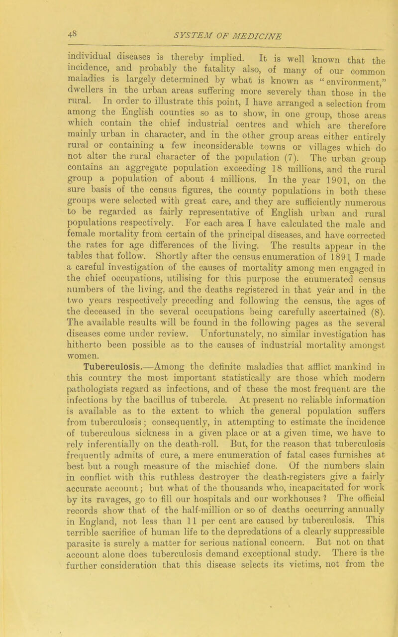 individual diseases is thereby implied. It is well known that the incidence, and probably the fatality also, of many of our common maladies is largely determined by what is known as “environment,” dwellers in the urban areas suffering more severely than those in the rural. In oidei to illustrate this point, I have arranged a selection from among the English counties so as to show, in one group, those areas which contain the chief industrial centres and which are therefore mainly urban in character, and in the other group areas either entirely rural or containing a few inconsiderable towns or villages which do not alter the rural character of the population (7). The urban group contains an aggregate population exceeding 18 millions, and the rural group a population of about 4 millions. In the year 1901, on the sure basis of the census figures, the county populations in both these groups were selected with great care, and they are sufficiently numerous to be regarded as fairly representative of English urban and rural populations respectively. For each area I have calculated the male and female mortality from certain of the principal diseases, and have corrected the rates for age differences of the living. The results appear in the tables that follow. Shortly after the census enumeration of 189], I made a careful investigation of the causes of mortality among men engaged in the chief occupations, utilising for this purpose the enumerated census numbers of the living, and the deaths registered in that year and in the two years respectively preceding and following the census, the ages of the deceased in the several occupations being carefully ascertained (8). The available results will be found in the following pages as the several diseases come under review. Unfortunately, no similar investigation has hitherto been possible as to the causes of industrial mortality amongst women. Tuberculosis.—Among the definite maladies that afflict mankind in this country the most important statistically are those which modern pathologists regard as infections, and of these the most frequent are the infections by the bacillus of tubercle. At present no reliable information is available as to the extent to which the general population suffers from tuberculosis; consequently, in attempting to estimate the incidence of tuberculous sickness in a given place or at a given time, we have to rely inferentially on the death-roll. But, for the reason that tuberculosis frequently admits of cure, a mere enumeration of fatal cases furnishes at best but a rough measure of the mischief done. Of the numbers slain in conflict with this ruthless destroyer the death-registers give a fairly accurate account; but what of the thousands who, incapacitated for work by its ravages, go to fill our hospitals and our workhouses 1 The official records show that of the half-million or so of deaths occurring annually in England, not less than 11 per cent are caused by tuberculosis. This terrible sacrifice of human life to the depredations of a clearly suppressible parasite is surely a matter for serious national concern. But not on that account alone does tuberculosis demand exceptional study. There is the further consideration that this disease selects its victims, not from the