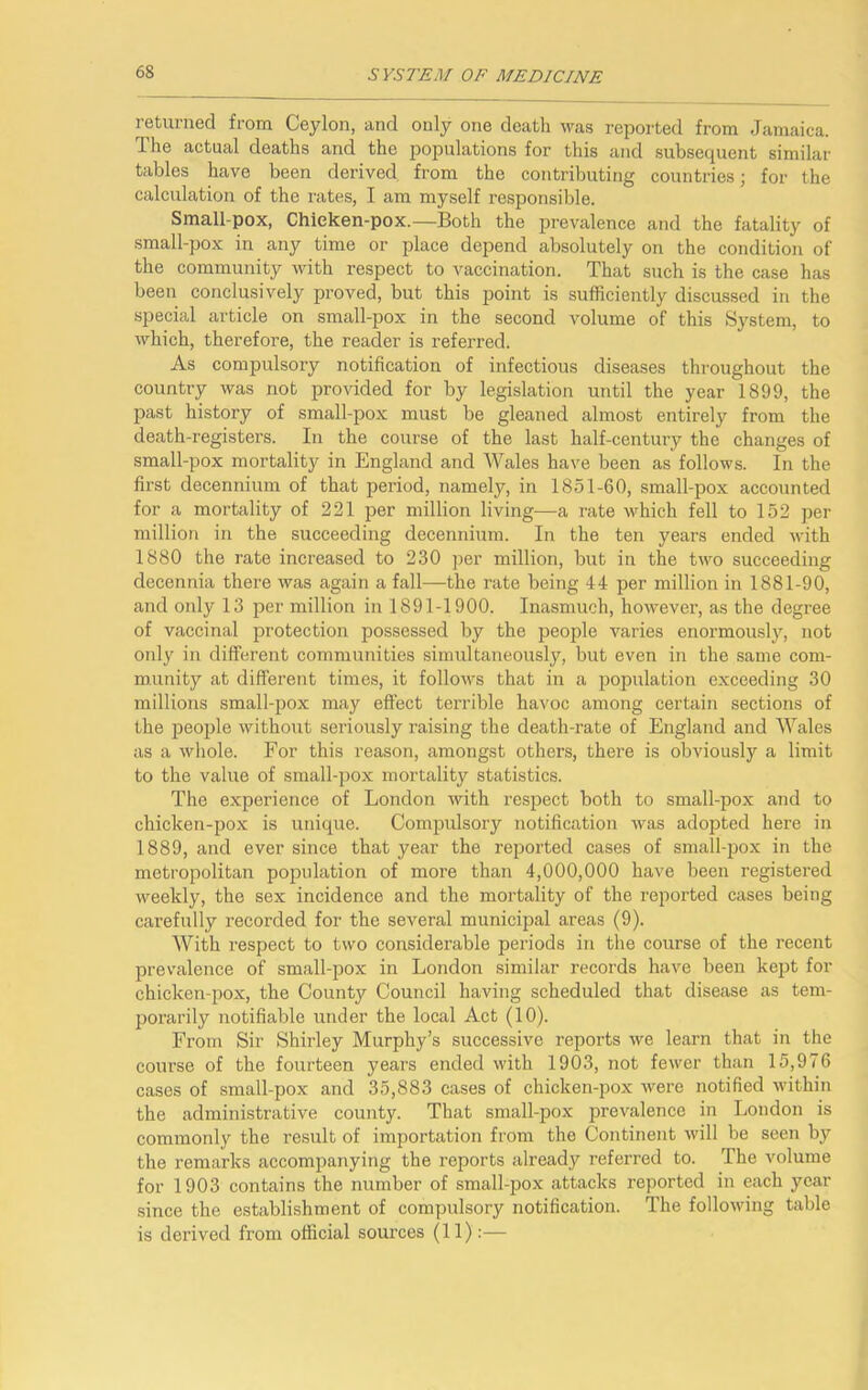 returned from Ceylon, and only one deatli was reported from Jamaica. The actual deaths and the populations for this and subsequent similar tables have been derived from the contributing countries; for the calculation of the rates, I am myself responsible. Small pox, Chieken-pox.—Both the prevalence and the fatality of small-pox in any time or place depend absolutely on the condition of the community with respect to vaccination. That such is the case has been conclusively proved, but this point is sufficiently discussed in the special article on small-pox in the second volume of this System, to which, therefore, the reader is referred. As compulsory notification of infectious diseases throughout the country was not provided for by legislation until the year 1899, the past history of small-pox must be gleaned almost entirely from the death-registers. In the course of the last half-century the changes of small-pox mortality in England and Wales have been as follows. In the first decennium of that period, namely, in 1851-60, small-pox accounted for a mortality of 221 per million living—a rate which fell to 152 per million in the succeeding decennium. In the ten years ended with 1880 the rate increased to 230 per million, but in the two succeeding decennia there was again a fall—the rate being 44 per million in 1881-90, and only 13 per million in 1891-1900. Inasmuch, however, as the degree of vaccinal protection possessed by the people varies enormously, not only in different communities simultaneously, but even in the same com- munity at different times, it follows that in a population exceeding 30 millions small-pox may effect terrible havoc among certain sections of the people without seriously raising the death-rate of England and Wales as a whole. For this reason, amongst others, there is obviously a limit to the value of small-pox mortality statistics. The experience of London with respect both to small-pox and to chicken-pox is unique. Compulsory notification was adopted here in 1889, and ever since that year the reported cases of small-pox in the metropolitan population of more than 4,000,000 have been registered weekly, the sex incidence and the mortality of the reported cases being carefully recorded for the several municipal areas (9). With respect to two considerable periods in the course of the recent prevalence of small-pox in London similar records have been kept for chicken-pox, the County Council having scheduled that disease as tem- porarily notifiable under the local Act (10). From Sir Shii’ley Murphy’s successive reports we learn that in the course of the fourteen years ended with 1903, not fewer than 15,976 cases of small-pox and 35,883 cases of chicken-pox were notified within the administrative county. That small-pox prevalence in London is commonly the result of importation from the Continent will be seen by the remarks accompanying the reports already referred to. The volume for 1903 contains the number of small-pox attacks reported in each year since the establishment of compulsory notification. The following table is derived from official sources (11):—