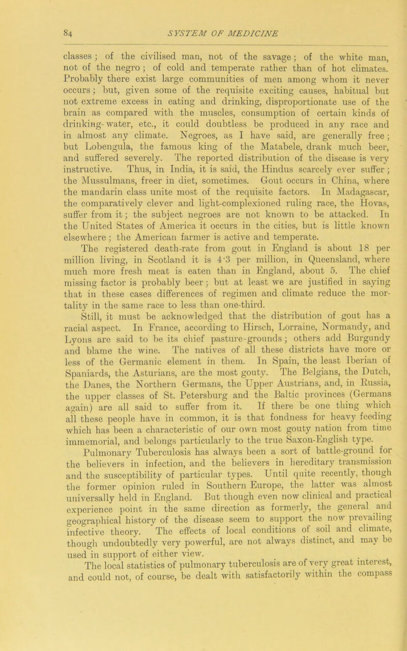 classes ; of the civilised man, not of the savage; of the white man, not of the negro ; of cold and temperate rather than of hot climates. Probably there exist large communities of men among whom it never occurs; but, given some of the requisite exciting causes, habitual but not extreme excess in eating and drinking, disproportionate use of the brain as compared with the muscles, consumption of certain kinds of drinking-water, etc., it could doubtless be produced in any race and in almost any climate. Negroes, as I have said, are generally free; but Lobengula, the famous king of the Matabele, drank much beer, and suffered severely. The reported distribution of the disease is very instructive. Thus, in India, it is said, the Hindus scarcely ever suffer; the Mussulmans, freer in diet, sometimes. Gout occurs in China, where the mandarin class unite most of the requisite factors. In Madagascar, the comparatively clever and light-complexioned ruling race, the Hovas, suffer from it; the subject negroes are not known to be attacked. In the United States of America it occurs in the cities, but is little known elsewhere; the American farmer is active and temperate. The registered death-rate from gout in England is about 18 per million living, in Scotland it is 4'3 per million, in Queensland, where much more fresh meat is eaten than in England, about 5. The chief missing factor is probably beer; but at least we are justified in saying that in these cases differences of regimen and climate reduce the mor- tality in the same race to less than one-third. Still, it must be acknowledged that the distribution of gout has a racial aspect. In France, according to Hirsch, Lorraine, Normandy, and Lyons are said to be its chief pasture-grounds; others add Burgundy and blame the wine. The natives of all these districts have more or less of the Germanic element in them. In Spain, the least Iberian of Spaniards, the Asturians, are the most gouty. The Belgians, the Dutch, the Danes, the Northern Germans, the Upper Austrians, and, in Russia, the upper classes of St. Petersburg and the Baltic provinces (Germans again) are all said to suffer from it. If there be one thing which all these people have in common, it is that fondness for heavy feeding which has been a characteristic of our own most gouty nation from time immemorial, and belongs particularly to the true Saxon-English type. Pulmonary Tuberculosis has always been a sort of battle-ground for the believers in infection, and the believers in hereditary transmission and the susceptibility of particular types. Until quite recently, though the former opinion ruled in Southern Europe, the latter was almost universally held in England. But though even now clinical and practical experience point in the same direction as formerly, the general and geographical history of the disease seem to support the now pre\ailing infective theory. The effects of local conditions of soil and climate, though undoubtedly very powerful, are not always distinct, and may be used in support of either view. The local statistics of pulmonary tuberculosis are of very great interest, and could not, of course, be dealt with satisfactorily within the compass