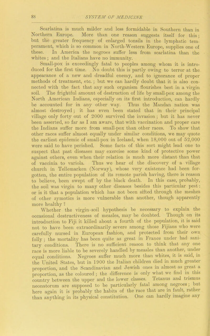 Scarlatina is much milder and less formidable in Southern than in Northern Europe. More than one reason suggests itself for this; but the greater frequency of enlarged tonsils in the lymphatic tem- perament, which is so common in North-Western Europe, supplies one of these. In America the negroes suffer less from scarlatina than the whites; and the Italians have no immunity. Small-pox is exceedingly fatal to peoples among whom it is intro- duced for the first time. No doubt this is partly owing to terror at the appearance of a new and dreadful enemy, and to ignorance of proper methods of treatment, etc.; but we can hardly doubt that it is also con- nected with the fact that any such organism flourishes best in a virgin soil. The frightful amount of destruction of life by small-pox among the North American Indians, especially on its first introduction, can hardly be accounted for in any other way. Thus the Mandan nation was almost desti'oyed; it has even been stated that in their principal village only forty out of 2000 survived the invasion; but it has never been asserted, so far as I am aware, that with vaccination and proper care the Indians suffer more from small-pox than other races. To show that other races suffer almost equally under similar conditions, we may quote the earliest epidemic of small-pox in Iceland, when 18,000 out of 52,000 were said to have perished. Some facts of this sort might lead one to suspect that past diseases may exercise some kind of protective power against others, even when their relation is much more distant than that of vaccinia to variola. Thus we hear of the discovery of a village church in Tellemarken (Norway), whose very existence had been for- gotten, the entire population of its remote parish having, there is reason to believe, been swept off by the black death. In this case, probably, the soil was virgin to many other diseases besides this particular pest: or is it that a population which lias not been sifted through the meshes of other zymotics is more vulnerable than another, though apparently more healthy ? Whether the virgin-soil hypothesis be necessary to explain the occasional destructiveness of measles, may be doubted. Though on its introduction to Fiji it killed about a fourth of the population, it is said not to have been extraordinarily severe among those Fijians who were carefully nursed in European fashion, and protected from their own folly ; the mortality has been quite as great in France under bad sani- tary conditions. There is no sufficient reason to think that any one race is more liable to be severely handled by measles than another, under equal conditions. Negroes suffer much more than whites, it is said, in the United States, but in 1900 the Italian children died in much greater proportion, and the Scandinavian and Jewish ones in almost as great a proportion, as the coloured ; the difference is only what we find in this country between the upper and the lower classes. Tetanus and trismus neonatorum are supposed to be particularly fatal among negroes ; but here again it is probably the habits of the race that are in fault, rathei than anything in its physical constitution. One can hardly imagine any