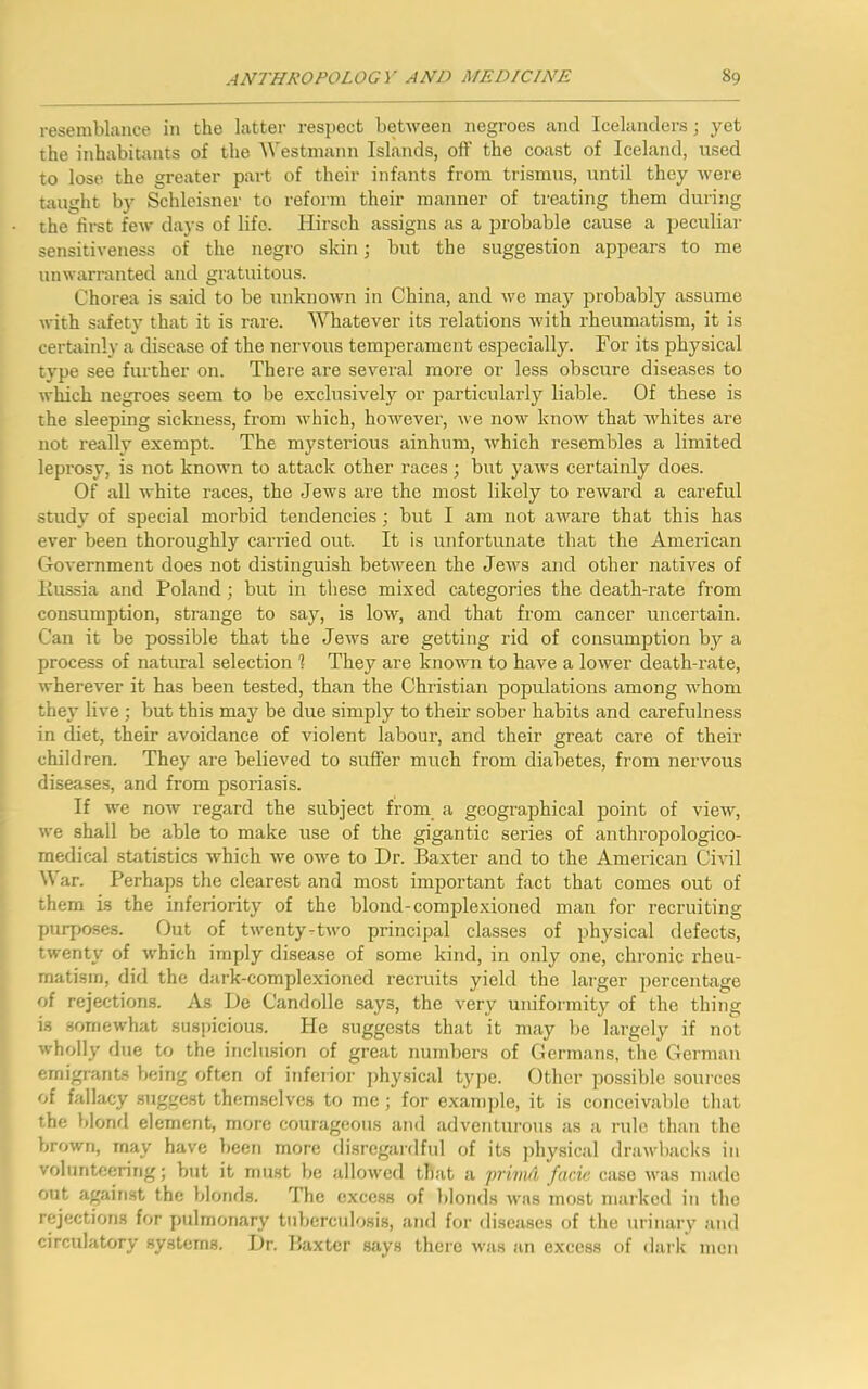resemblance in the latter respect between negroes and Icelanders; yet the inhabitants of the Westmann Islands, off the coast of Iceland, vised to lose the greater part of their infants from trismus, until they were taught by Schleisner to reform their manner of treating them during the first few days of life. Hirsch assigns as a probable cause a peculiar sensitiveness of the negro skin; but the suggestion appears to me unwarranted and gratuitous. Chorea is said to be unknown in China, and we may probably assume with safety that it is rare. Whatever its relations with rheumatism, it is certainly a disease of the nervous temperament especially. For its physical type see further on. There are several more or less obscure diseases to which negroes seem to be exclusively or particularly liable. Of these is the sleeping sickness, from which, however, we now know that whites are not really exempt. The mysterious ainhum, which resembles a limited leprosy, is not known to attack other races; but yaws certainly does. Of all white races, the Jews are the most likely to reward a careful study of special morbid tendencies; but I am not aware that this has ever been thoroughly carried out. It is unfortunate that the American Government does not distinguish between the Jews and other natives of liussia and Poland; but in these mixed categories the death-rate from consumption, strange to say, is low, and that from cancer uncertain. Can it be possible that the Jews are getting rid of consumption by a process of natural selection 1 They are known to have a lower death-rate, wherever it has been tested, than the Christian populations among whom they live ; but this may be due simply to their sober habits and carefulness in diet, their avoidance of violent labour, and their great care of their children. They are believed to suffer much from diabetes, from nervous diseases, and from psoriasis. If we now regard the subject from a geographical point of view, we shall be able to make use of the gigantic series of anthropologico- medical statistics which we owe to Dr. Baxter and to the American Civil War. Perhaps the clearest and most important fact that comes out of them is the inferiority of the blond-complexioned man for recruiting purposes. Out of twenty-two principal classes of physical defects, twenty of which imply disease of some kind, in only one, chronic rheu- matism, did the dark-complexioned recruits yield the larger percentage of rejections. As De Candolle says, the very uniformity of the thing is somewhat suspicious. He suggests that it may be largely if not wholly due to the inclusion of great numbers of Germans, the German emigrants being often of inferior physical type. Other possible sources of fallacy suggest themselves to me; for example, it is conceivable that the blond element, more courageous and adventurous as a rule than the brown, may have been more disregardful of its physical drawbacks in volunteering; but it must be allowed that a primd facie case was made out against the blonds. The excess of blonds was most marked in the rejections for pulmonary tuberculosis, and for diseases of the urinary and circulatory systems. Dr. Baxter says there was an excess of dark men