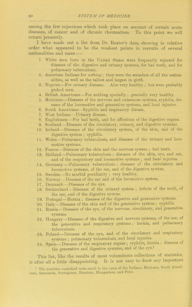 among the few rejections which took place on account of certain acute diseases, of cancer and of chronic rheumatism. To this point we will return presently. I have made out a list from Dr. Baxter’s data, showing in relative order what appeared to be the weakest points in recruits of several nationalities and races :— 1. White men born in the United States were frequently rejected for diseases of the digestive and urinary systems, for bad teeth, aud for pulmonary tuberculosis. 2.. American Indians for nothing; they were the soundest of all the nation- alities, as well as the tallest and largest in girth. 3. Negroes—For urinary diseases. Also very healthy ; but were probably picked men. 4. British Americans—For nothing specially ; generally very healthy. 5. Mexicans—Diseases of the nervous and cutaneous systems, syphilis, dis- eases of the locomotive and generative systems, and local injuries. 6. South Americans—Syphilis and respiratory disease. 7. West Indians—Urinary disease. 8. Englishmen—For bad teeth, and for affections of the digestive organs. 9. Scotland—Diseases of the circulatory, urinary, and digestive systems. 10. Ireland—Diseases of the circulatory system, of the skin, and of the digestive system ; syphilis. 11. Wales—Pulmonary tuberculosis, and diseases of the urinary and loco- motive systems. 1 2. France—Diseases of the skin and the nervous system ; bad teeth. 13. Holland—Pulmonary tuberculosis ; diseases of the skin, eye, and ear, and of the respiratory and locomotive systems ; and local injuries. 14. Germany—Pulmonary tuberculosis; diseases of the circulatory and locomotive systems, of the ear, and of the digestive system. 15. Sweden—No morbid peculiarity ; very healthy. 16. Norway—Diseases of the ear and of the locomotive system. 17. Denmark—Diseases of the eye. 18. Switzerland—Diseases of the urinary system ; defects of the teeth, of the ear, and of the digestive system. 19. Portugal—Hernia ; diseases of the digestive and generative systems. 20. Italy—Diseases of the skin and of the generative system ; syphilis. 21. Russia—Diseases of the eye, of the nervous, circulatory, and generative systems. 22. Hungary—Diseases of the digestive and nervous systems, of the ear, of the generative and respiratory systems ; hernia, and pulmonary tuberculosis. 23. Poland—Diseases of the eye, and of the circulatory and respiratory systems ; pulmonary tuberculosis, and local injuries. 24. Spain—Diseases of the respiratory organs; syphilis, hernia ; diseases of the generative and digestive systems, and of the eye.1 This list, like the results of most voluminous collections of statistics, is after all a little disappointing. It is not easy to draw any important 1 The numbers examihed were small in the cases of the Indians, Mexicans, South Ameri- cans, Spaniards, Portuguese, Russians, Hungarians, and Poles.