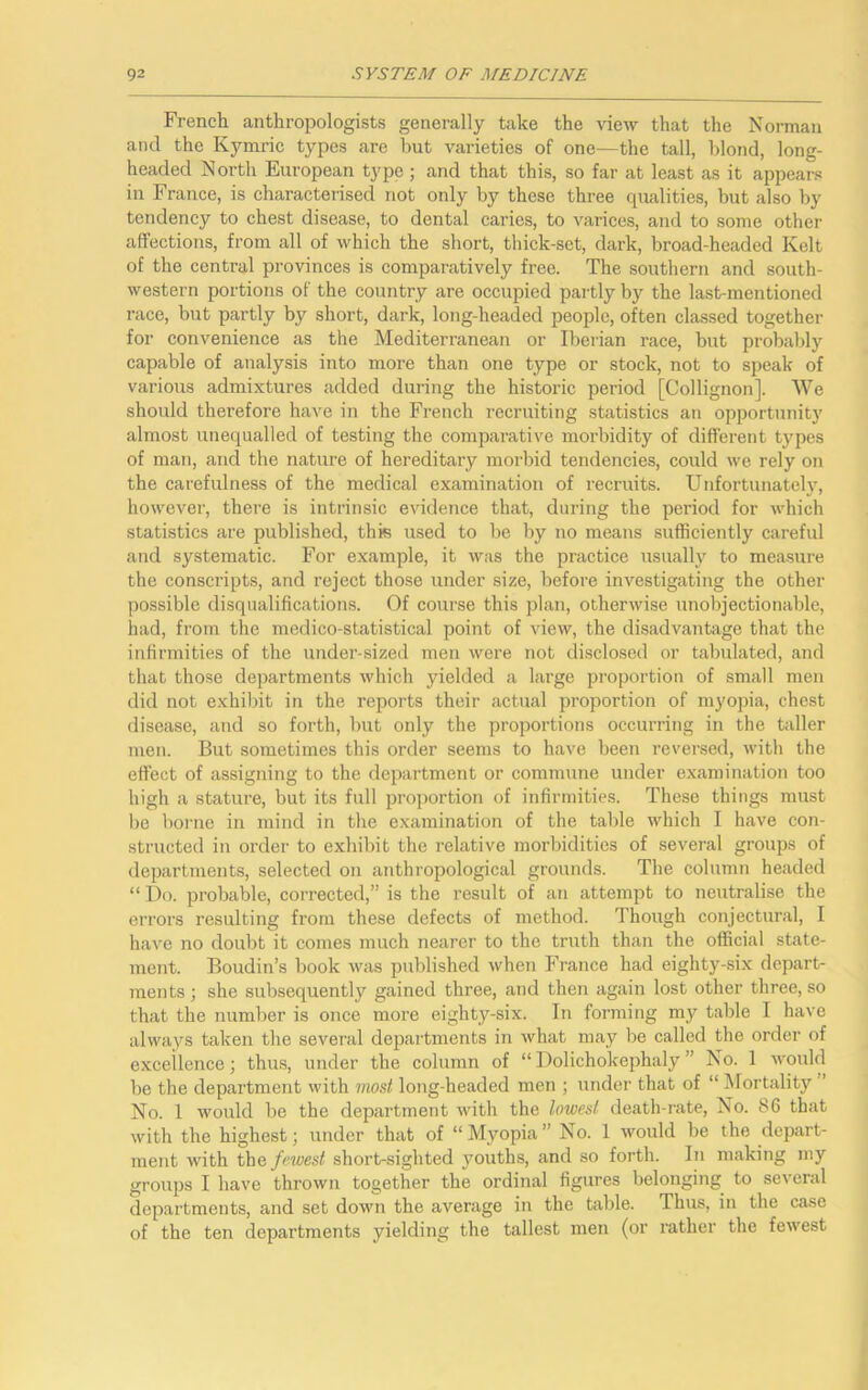 French anthropologists generally take the view that the Norman and the Kymric types are but varieties of one—the tall, blond, long- headed North European type; and that this, so far at least as it appears in France, is characterised not only by these three qualities, but also by tendency to chest disease, to dental caries, to varices, and to some other affections, from all of which the short, thick-set, dark, broad-headed Kelt of the central provinces is comparatively free. The southern and south- western portions of the country are occupied partly by the last-mentioned race, but partly by short, dark, long-headed people, often classed together for convenience as the Mediterranean or Iberian race, but probably capable of analysis into more than one type or stock, not to speak of various admixtures added during the historic period [Collignon], We should therefore have in the French recruiting statistics an opportunity almost unequalled of testing the comparative morbidity of different types of man, and the nature of hereditary mox-bid tendencies, could we rely on the carefulness of the medical examination of recruits. Unfortunately, however, there is intrinsic evidence that, during the period for which statistics are published, this used to be by no means sufficiently careful and systematic. For example, it was the practice usually to measure the conscripts, and reject those under size, before investigating the other possible disqualifications. Of course this plan, otherwise unobjectionable, had, from the medico-statistical point of view, the disadvantage that the infirmities of the under-sized men were not disclosed or tabulated, and that those departments which yielded a large proportion of small men did not exhibit in the reports their actual proportion of myopia, chest disease, and so forth, but only the proportions occurring in the taller men. But sometimes this order seems to have been reversed, with the effect of assigning to the department or commune under examination too high a stature, but its full proportion of infirmities. These things must be borne in mind in the examination of the table which I have con- structed in order to exhibit the relative morbidities of several groups of departments, selected on anthropological grounds. The column headed “ Do. probable, corrected,” is the result of an attempt to neutralise the errors resulting from these defects of method. Though conjectural, I have no doubt it comes much nearer to the truth than the official state- ment. Boudin’s book was published when France had eighty-six depart- ments ; she subsequently gained three, and then again lost other three, so that the number is once more eighty-six. In forming my table I have always taken the several departments in what may be called the order of excellence; thus, under the column of “Dolichokephaly’ No. 1 would be the department with most long-headed men ; under that of “ Mortality No. 1 would be the department with the lowest death-rate, No. 86 that with the highest; under that of “Myopia” No. 1 would be the depart- ment with the fewest short-sighted youths, and so forth. In making my groups I have thrown together the ordinal figures belonging to several departments, and set down the average in the table. Thus, in the case of the ten departments yielding the tallest men (or rather the fewest