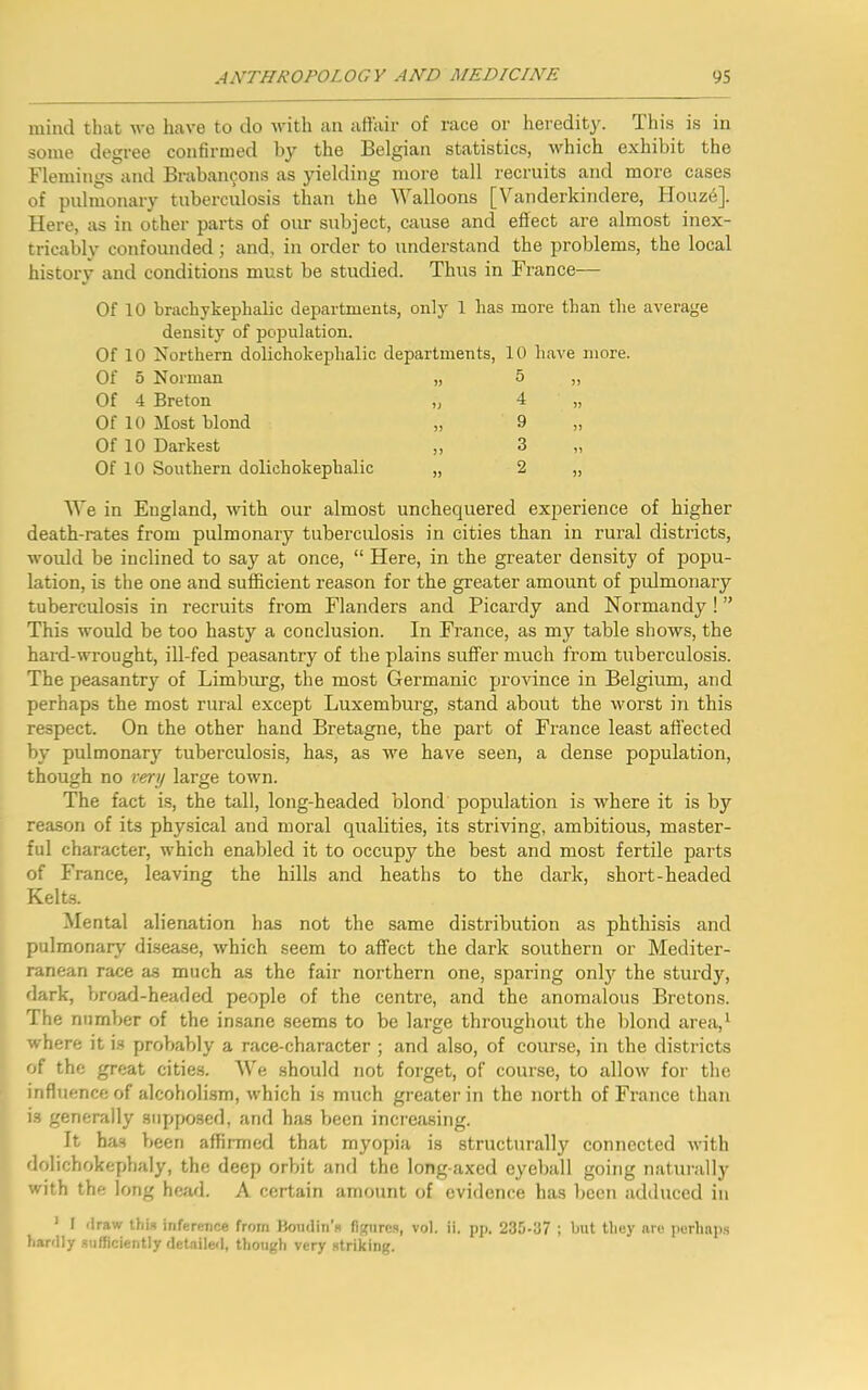 mind that we have to do with an affair of race or heredity. I his is in some degree confirmed by the Belgian statistics, which exhibit the Flemings and Brabancons as yielding more tall recruits and more cases of pulmonary tuberculosis than the Walloons [Vanderkindere, Houz6]. Here, as in other parts of our subject, cause and effect are almost inex- tricably confounded; and. in order to understand the problems, the local history and conditions must be studied. Thus in France— Of 10 brachykeplialic departments, only 1 has more than the average density of population. Of 10 Northern dolichokephalic departments, 10 have more. Of 5 Norman „ 5 ,, Of 4 Breton „ 4 „ Of 10 Most blond „ 9 „ Of 10 Darkest ,, 3 „ Of 10 Southern dolichokephalic „ 2 „ We in England, with our almost unchequered experience of higher death-rates from pulmonary tuberculosis in cities than in rural districts, would be inclined to say at once, “ Here, in the greater density of popu- lation, is the one and sufficient reason for the greater amount of pulmonary tuberculosis in recruits from Flanders and Picardy and Normandy ! ” This would be too hasty a conclusion. In France, as my table shows, the hard-wrought, ill-fed peasantry of the plains suffer much from tuberculosis. The peasantry of Limburg, the most Germanic province in Belgium, and perhaps the most rural except Luxemburg, stand about the worst in this respect. On the other hand Bretagne, the part of France least affected by pulmonary7 tuberculosis, has, as we have seen, a dense population, though no very large town. The fact is, the tall, long-headed blond population is where it is by reason of its physical and moral qualities, its striving, ambitious, master- ful character, which enabled it to occupy the best and most fertile parts of France, leaving the hills and heaths to the dark, short-headed Kelts. Mental alienation has not the same distribution as phthisis and pulmonary disease, which seem to affect the dark southern or Mediter- ranean race as much as the fair northern one, sparing only7 the sturdy7, dark, broad-headed people of the centre, and the anomalous Bretons. The number of the insane seems to be large throughout the blond area,1 where it is probably a race-character ; and also, of course, in the districts of the great cities. We should not forget, of course, to allow for the influence of alcoholism, which is much greater in the north of France than is generally supposed, and has been increasing. It has been affirmed that myopia is structurally connected with dolichokephaly, the deep orbit and the long-axed eyeball going naturally with the long head. A certain amount of evidence has been adduced in 1 I draw this inference from Boudin’s figures, vol. ii. pp. 235-37 ; but they are perhaps hardly sufficiently detailed, though very striking.