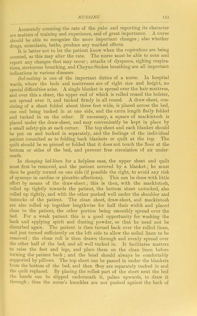 Accurately counting the rate of the •pulse and reporting its character are matters of training and experience, and of great importance. A nurse should be able to recognise the more important changes; also whether drills, stimulants, baths, produce any marked effects. It is better not to let the patient know when the respirations are being counted, as this may alter the rate. The nurse must be able to note and report any changes that may occur; attacks of dyspnoea, sighing respira- tions, stertorous breathing, and Cheyne-Stokes breathing are all important indications in various diseases. Bed-making is one of the important duties of a nurse. In hospital wards, where the beds and mattresses are of right size and height, no special difficulties arise. A single blanket is spread over the hair mattress, and over this a sheet, the upper end of which is rolled round the bolster, not spread over it, and tucked firmly in all round. A draw-sheet, con- sisting of a sheet folded about three feet wide, is placed across the bed, one end being tucked in at one side, and the extra length flatly folded and tucked in on the other. If necessary, a square of mackintosh is placed under the draw-sheet, and may conveniently be kept in place by a small safety-pin at each corner. The top sheet and each blanket should be put on and tucked in separately, and the feelings of the individual patient consulted as to folding back blankets or quilt at the top. The quilt should be so pinned or folded that it does not touch the floor at the bottom or sides of the bed, and prevent free circulation of air under- neath. In changing bed-linen for a helpless case, the upper sheet and quilt must first be removed, and the patient covered by a blanket; he must then be gently turned on one side (if possible the right, to avoid any risk of syncope in cardiac or pleuritic affections). This can be done with little effort by means of the draw-sheet; this is then, with the mackintosh, rolled up tightly towards the patient, the bottom sheet untucked, also rolled up tightly, and with the other pushed well under the shoulder and buttocks of the patient. The clean sheet, draw-sheet, and mackintosh are also rolled up together lengthwise for half their width and placed close to the patient, the other portion being smoothly spread over the bed. For a weak patient this is a good opportunity for washing the back and apjplying spirit and dusting powder, so that he need not be disturbed again. The patient is then turned back over the rolled linen, and just turned sufficiently on the left side to allow the soiled linen to be removed ; the clean roll is then drawn through and evenly spread over the other half of the bed, and all well tucked in. It facilitates matters to raise the feet and legs, and place them on the clean linen before turning the patient back ; and the head should always be comfortably supported by pillows. The top sheet can be passed in under the blankets from the bottom of the bed, and then they are separately tucked in and the quilt replaced. By placing the rolled part of the sheet next the bed the hands can be slipped underneath it, palms upwards, to draw it through ; thus the nurse’s knuckles are not pushed against the back of