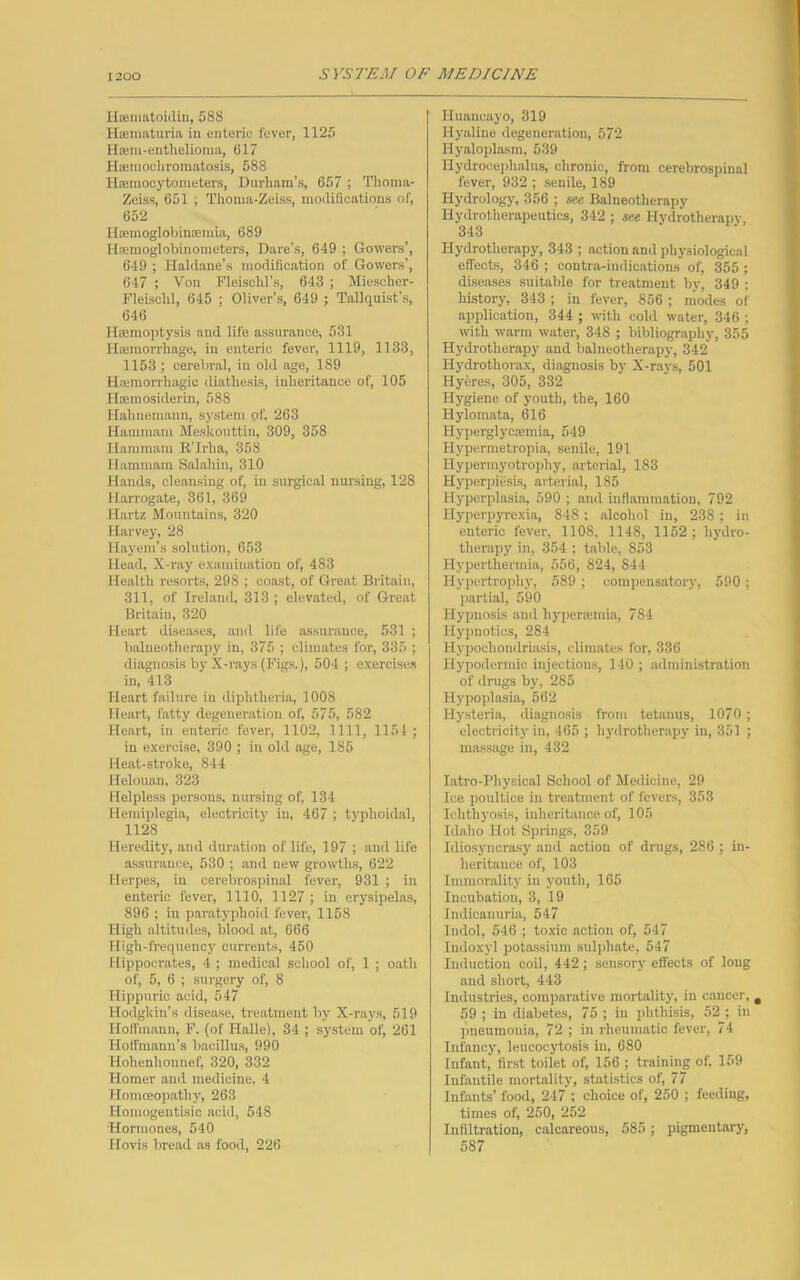 Hamiatoidin, 588 Hsematuria in enteric lever, 1125 Hasm-enthelioma, 617 H®mochromatosis, 588 Hiemocytometers, Durham’s, 657 ; Thoma- Zeiss, 651 ; Thoma-Zeiss, modifications of, 652 Haemoglobinaunia, 689 Htemoglobinometers, Dare's, 649 ; Gowers’, 649 ; Haldane’s modification of Gowers’, 647 ; Von Fleisclil’s, 643 ; Miescher- Fleischl, 645 ; Oliver’s, 649 ; Tallquist’s, 646 Haemoptysis and life assurance, 531 Haemorrhage, in enteric fever, 1119, 1133, 1153 ; cerebral, in old age, 189 Haemorrhagic diathesis, inheritance of, 105 Hsemosiderin, 588 Hahnemann, system pf, 263 Hammam Meskouttin, 309, 358 Ham mam R’lrha, 358 Hammam Salahin, 310 Hands, cleansing of, in surgical nursing, 128 Harrogate, 361, 369 Hartz Mountains, 320 Harvey, 28 Hayem’s solution, 653 Head, X-ray examination of, 483 Health resorts, 298 ; coast, of Great Britain, 311, of Ireland, 313 ; elevated, of Great Britain, 320 Heart diseases, and life assurance, 531 ; balneotherapy in, 375 ; climates for, 335 ; diagnosis by X-rays (Figs.), 504; exercises in, 413 Heart failure in diphtheria, 1008 Heart, fatty degeneration of, 575, 582 Heart, in enteric fever, 1102, 1111, 1154 ; in exercise, 390 ; in old age, 185 Heat-stroke, 844 Helouan, 323 Helpless persons, nursing of, 134 Hemiplegia, electricity in, 467 ; typhoidal, 1128 Heredity, and duration of life, 197 ; and life assurance, 530 ; and new growths, 622 Herpes, iu cerebrospinal fever, 931 ; in enteric fever, 1110, 1127 ; in erysipelas, 896 ; in paratyphoid fever, 1158 High altitudes, blood at, 666 High-frequency currents, 450 Hippocrates, 4 ; medical school of, 1 ; oath of, 5, 6 ; surgery of, 8 Hippuric acid, 547 Hodgkin’s disease, treatment by X-rays, 519 Hoffmann, F. (of Halle), 34 ; system of, 261 Hoffmann’s bacillus, 990 Hohenhonnef, 320, 332 Homer and medicine, 4 Homoeopathy, 263 Homogentisic acid, 548 •Hormones, 540 Hovis bread as food, 226 Iluancayo, 319 Hyaline degeneration, 572 Hyaloplasm, 539 Hydrocephalus, chronic, from cerebrospinal fever, 932 ; senile, 189 Hydrology, 356 ; see Balneotherapy Hydrotherapeutics, 342 ; see Hydrotherapy, 343 Hydrotherapy, 343 ; action and physiological effects, 346 ; contra-indications of, 355 ; diseases suitable for treatment by, 349 : history, 343 ; in fever, 856 ; modes of application, 344 ; with cold water, 346 ; with warm water, 348 ; bibliography, 355 Hydrotherapy and balneotherapy, 342 Hydrothorax, diagnosis by X-rays, 501 Hyeres, 305, 332 Hygiene of youth, the, 160 Hylomnta, 616 Hyperglyctemia, 549 Hypermetropia, senile, 191 Hypermyotrophy, arterial, 183 Hyperpiesis, arterial, 185 Hyperplasia, 590 ; and inflammation, 792 Hyperpyrexia, 848 ; alcohol in, 238 ; in enteric fever, 1108, 1148, 1152; hydro- therapy in, 354 ; table, 853 Hyperthermia, 556, 824, 844 Hypertrophy, 589 ; compensatory, 590 ; partial, 590 Hypnosis and hyperamda, 784 Hypnotics, 284 Hypochondriasis, climates for, 336 Hypodermic injections, 140 ; administration of drugs by, 285 Hypoplasia, 562 Hysteria, diagnosis from tetanus, 1070 ; electricity in, 465 ; hydrotherapy in, 351 ; massage in, 432 Intro-Physical School of Medicine, 29 Ice poultice in treatment of fevers, 353 Ichthyosis, inheritance of, 105 Idaho Hot Springs, 359 Idiosyncrasy and action of drugs, 286 ; in- heritance of, 103 Immorality in youth, 165 Incubation, 3, 19 Indicanuria, 547 lndol, 546 ; toxic action of, 547 Indoxyl potassium sulphate, 547 Induction coil, 442 ; sensory effects of long and short, 443 Industries, comparative mortality, in cancer, a 59 ; in diabetes, 75 ; in phthisis, 52 ; in pneumonia, 72 ; in rheumatic fever, 74 Infancy, leucocytosis in, 680 Infant, first toilet of, 156 ; training of, 159 Infantile mortality, statistics of, 77 Infants’ food, 247 ; choice of, 250 ; feeding, times of, 250, 252 Infiltration, calcareous, 585 ; pigmentary, 587